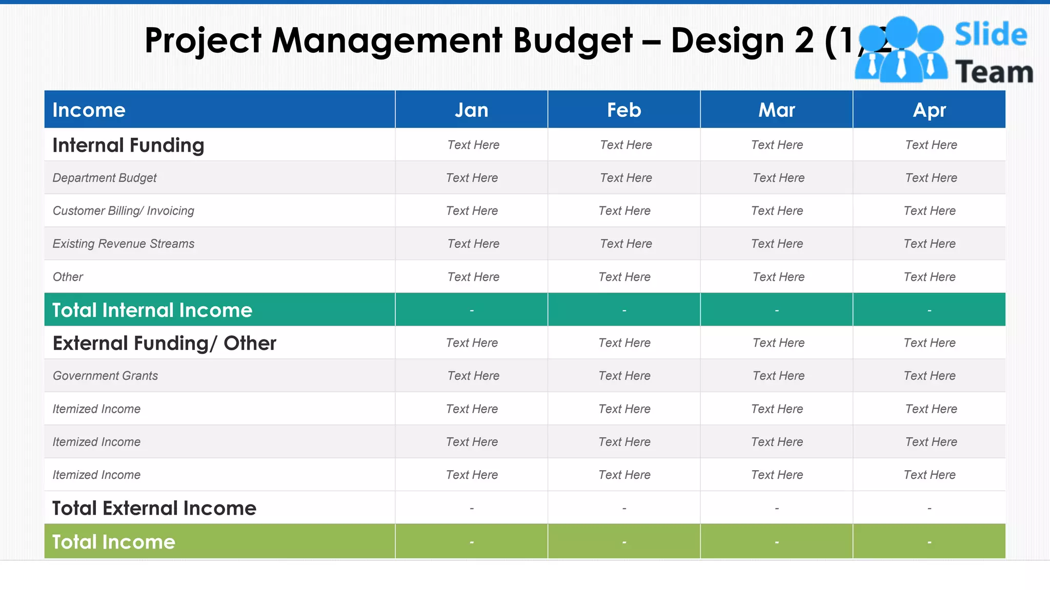 Project Management Budget – Design 2 (1/2)
19
Income Jan Feb Mar Apr
Internal Funding Text Here Text Here Text Here Text Here
Department Budget Text Here Text Here Text Here Text Here
Customer Billing/ Invoicing Text Here Text Here Text Here Text Here
Existing Revenue Streams Text Here Text Here Text Here Text Here
Other Text Here Text Here Text Here Text Here
Total Internal Income - - - -
External Funding/ Other Text Here Text Here Text Here Text Here
Government Grants Text Here Text Here Text Here Text Here
Itemized Income Text Here Text Here Text Here Text Here
Itemized Income Text Here Text Here Text Here Text Here
Itemized Income Text Here Text Here Text Here Text Here
Total External Income - - - -
Total Income - - - -
This slide is 100% editable. Adapt it to your needs and capture your audience's attention.
 