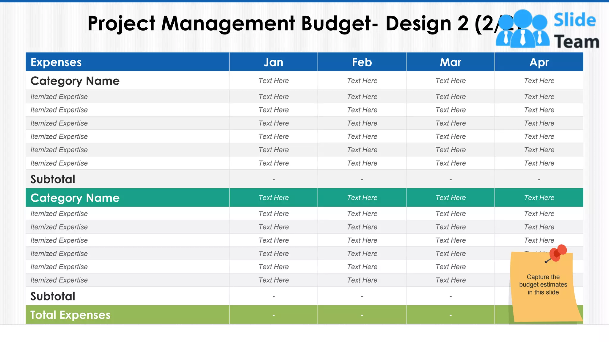 Project Management Budget- Design 2 (2/2)
20
Expenses Jan Feb Mar Apr
Category Name Text Here Text Here Text Here Text Here
Itemized Expertise Text Here Text Here Text Here Text Here
Itemized Expertise Text Here Text Here Text Here Text Here
Itemized Expertise Text Here Text Here Text Here Text Here
Itemized Expertise Text Here Text Here Text Here Text Here
Itemized Expertise Text Here Text Here Text Here Text Here
Itemized Expertise Text Here Text Here Text Here Text Here
Subtotal - - - -
Category Name Text Here Text Here Text Here Text Here
Itemized Expertise Text Here Text Here Text Here Text Here
Itemized Expertise Text Here Text Here Text Here Text Here
Itemized Expertise Text Here Text Here Text Here Text Here
Itemized Expertise Text Here Text Here Text Here Text Here
Itemized Expertise Text Here Text Here Text Here Text Here
Itemized Expertise Text Here Text Here Text Here Text Here
Subtotal - - - -
Total Expenses - - - -
Capture the
budget estimates
in this slide
This slide is 100% editable. Adapt it to your needs and capture your audience's attention.
 