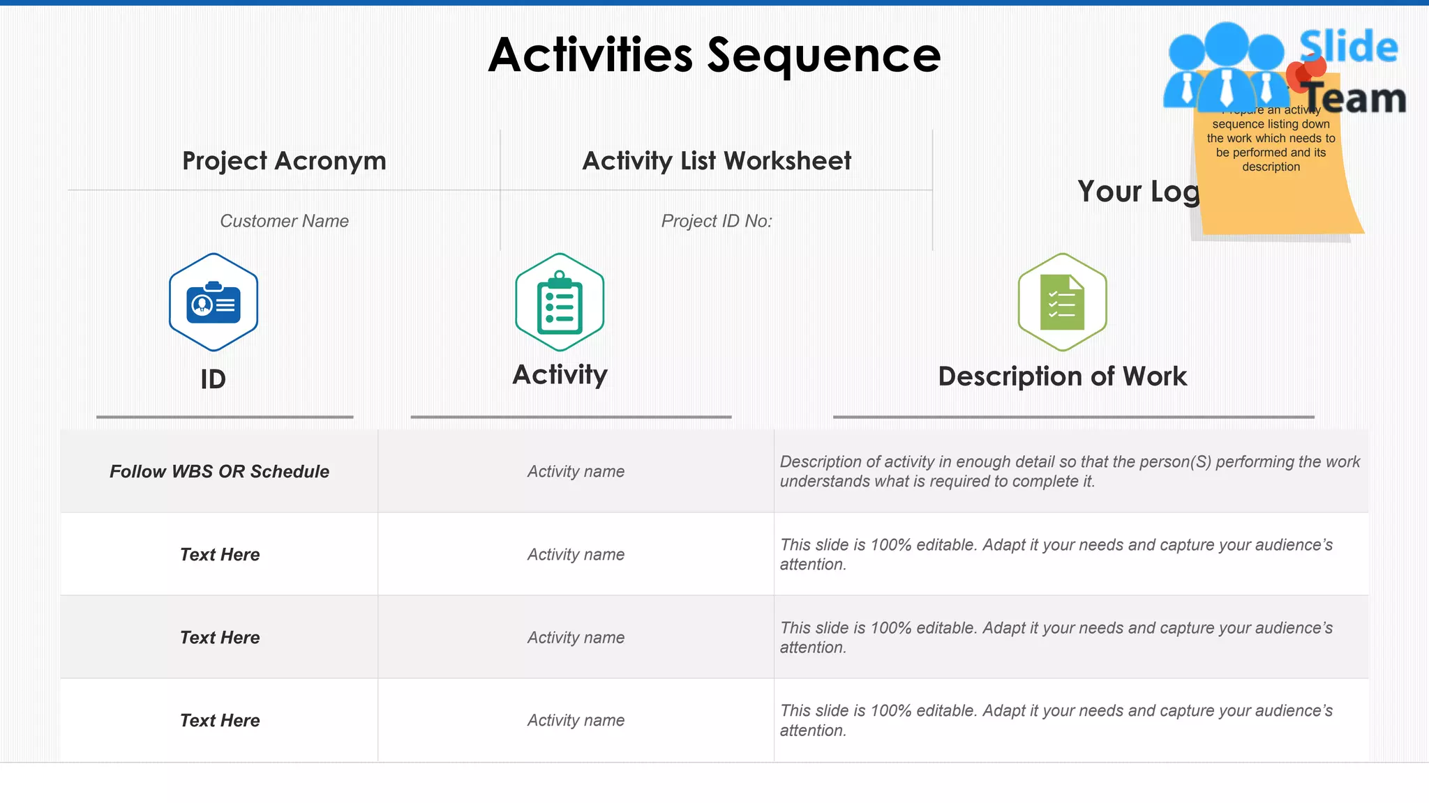 Activities Sequence
23
Follow WBS OR Schedule Activity name
Description of activity in enough detail so that the person(S) performing the work
understands what is required to complete it.
Text Here Activity name
This slide is 100% editable. Adapt it your needs and capture your audience’s
attention.
Text Here Activity name
This slide is 100% editable. Adapt it your needs and capture your audience’s
attention.
Text Here Activity name
This slide is 100% editable. Adapt it your needs and capture your audience’s
attention.
ID Activity Description of Work
Project Acronym Activity List Worksheet
Your Logo
Customer Name Project ID No:
This slide is 100% editable. Adapt it to your needs and capture your audience's attention.
Prepare an activity
sequence listing down
the work which needs to
be performed and its
description
 