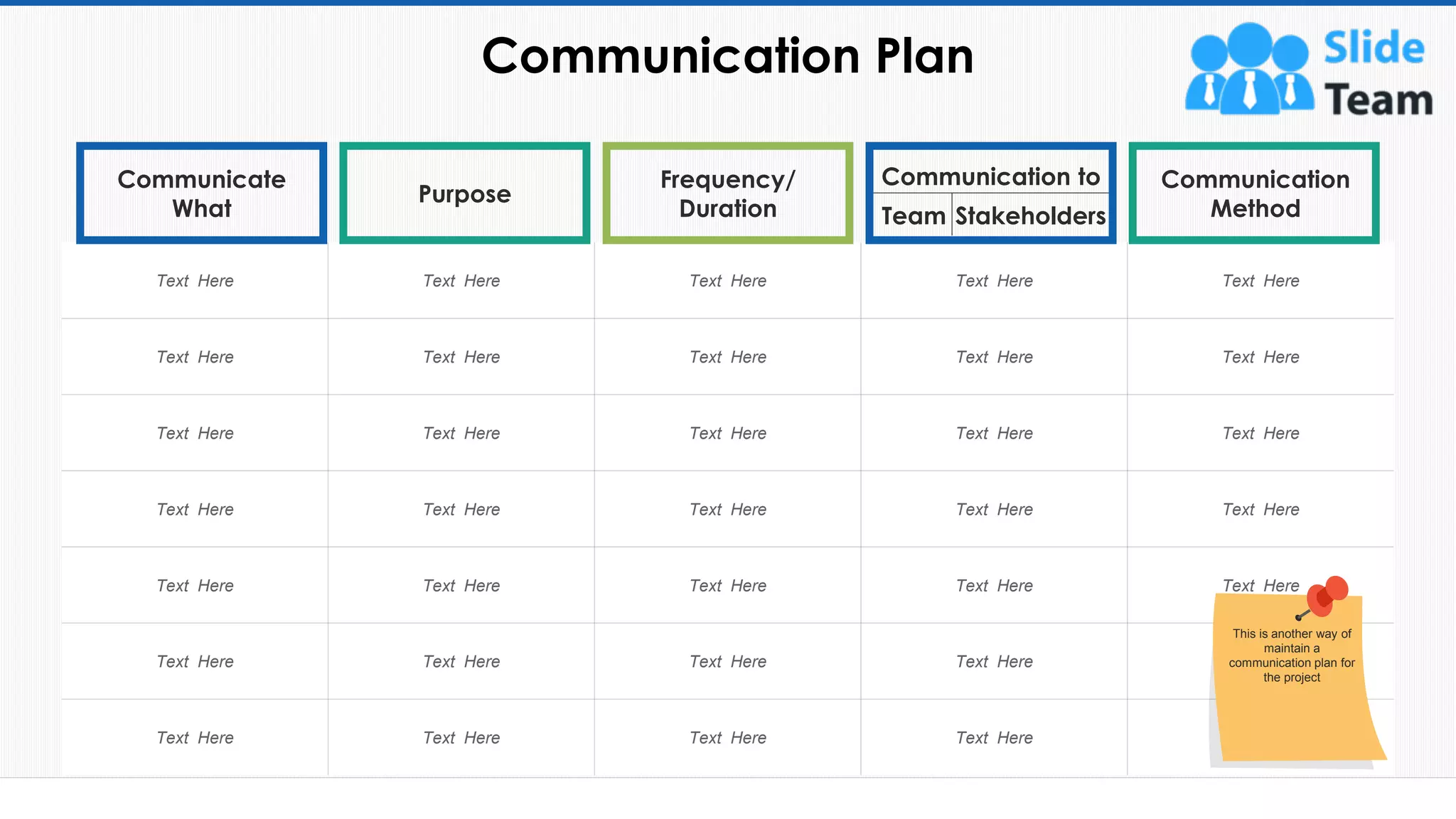 Communication Plan
27
Text Here Text Here Text Here Text Here Text Here
Text Here Text Here Text Here Text Here Text Here
Text Here Text Here Text Here Text Here Text Here
Text Here Text Here Text Here Text Here Text Here
Text Here Text Here Text Here Text Here Text Here
Text Here Text Here Text Here Text Here Text Here
Text Here Text Here Text Here Text Here Text Here
Communicate
What
Purpose
Frequency/
Duration Stakeholders
Communication to Communication
Method
This slide is 100% editable. Adapt it to your needs and capture your audience's attention.
Team
This is another way of
maintain a
communication plan for
the project
 