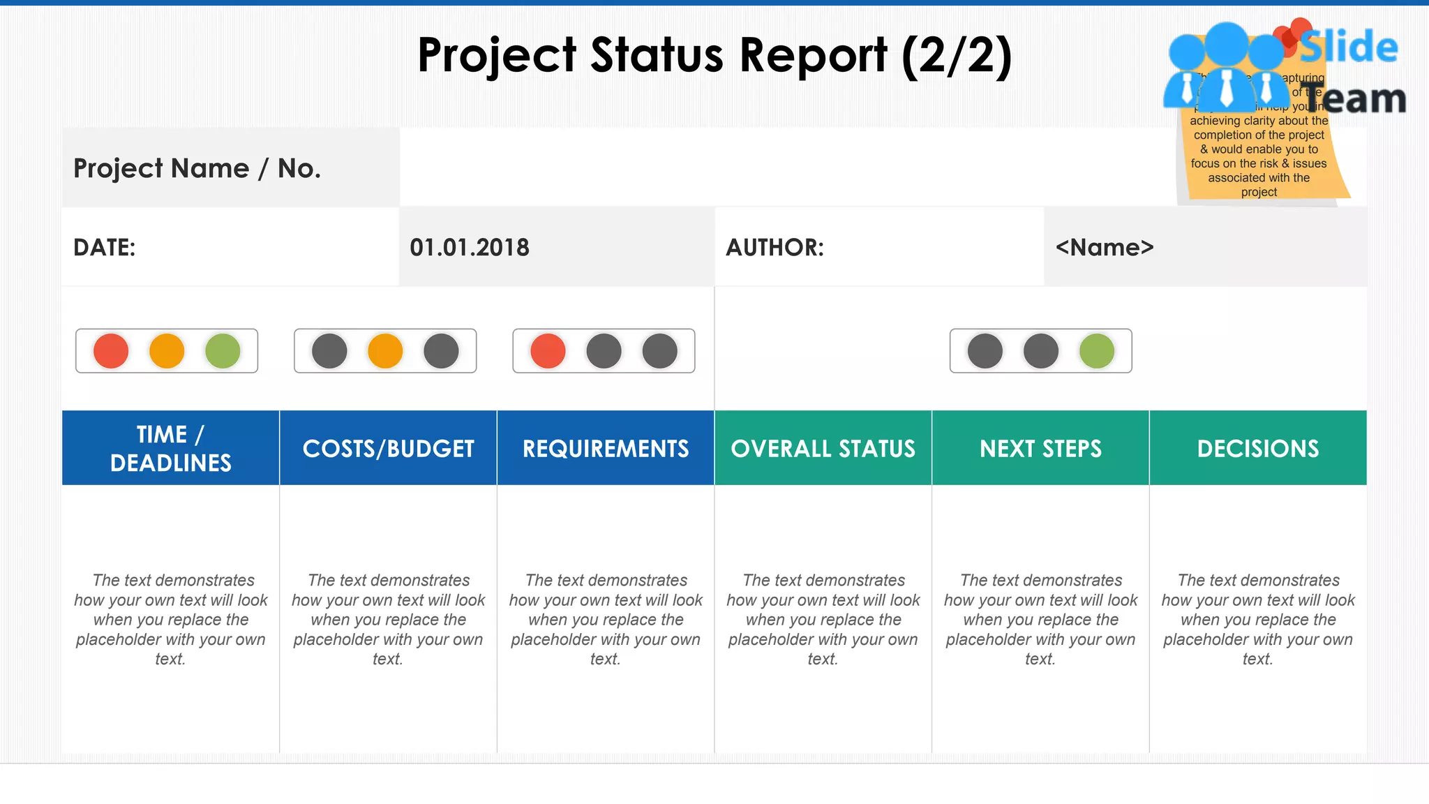 Project Name / No.
DATE: 01.01.2018 AUTHOR: <Name>
TIME /
DEADLINES
COSTS/BUDGET REQUIREMENTS OVERALL STATUS NEXT STEPS DECISIONS
The text demonstrates
how your own text will look
when you replace the
placeholder with your own
text.
The text demonstrates
how your own text will look
when you replace the
placeholder with your own
text.
The text demonstrates
how your own text will look
when you replace the
placeholder with your own
text.
The text demonstrates
how your own text will look
when you replace the
placeholder with your own
text.
The text demonstrates
how your own text will look
when you replace the
placeholder with your own
text.
The text demonstrates
how your own text will look
when you replace the
placeholder with your own
text.
Project Status Report (2/2)
43
This is a report capturing
the current status of the
project. It will help you in
achieving clarity about the
completion of the project
& would enable you to
focus on the risk & issues
associated with the
project
This slide is 100% editable. Adapt it to your needs and capture your audience's attention.
 