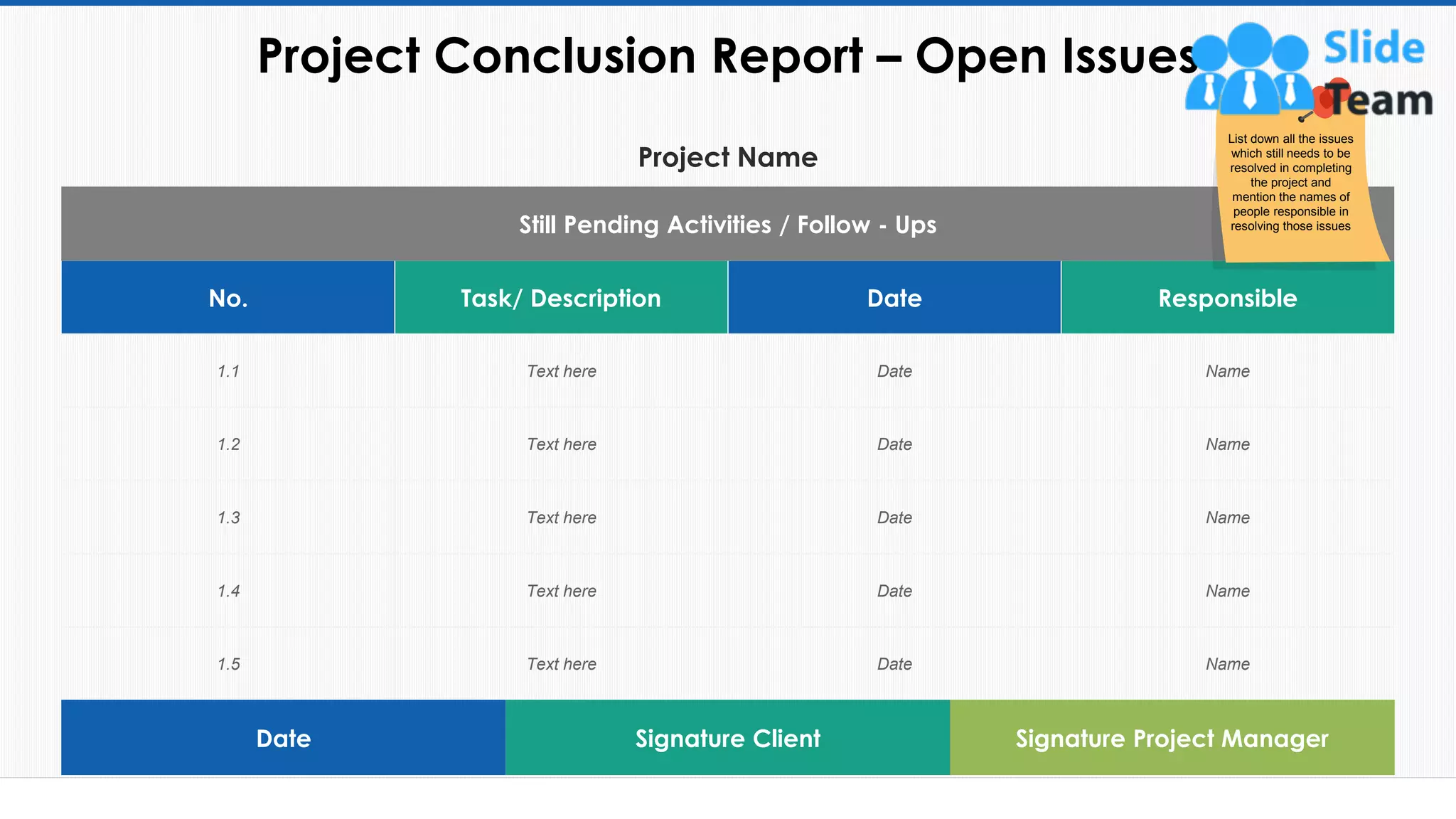 Project Name
Still Pending Activities / Follow - Ups
No. Task/ Description Date Responsible
1.1 Text here Date Name
1.2 Text here Date Name
1.3 Text here Date Name
1.4 Text here Date Name
1.5 Text here Date Name
Project Conclusion Report – Open Issues
54
Date Signature Client Signature Project Manager
List down all the issues
which still needs to be
resolved in completing
the project and
mention the names of
people responsible in
resolving those issues
This slide is 100% editable. Adapt it to your needs and capture your audience's attention.
 