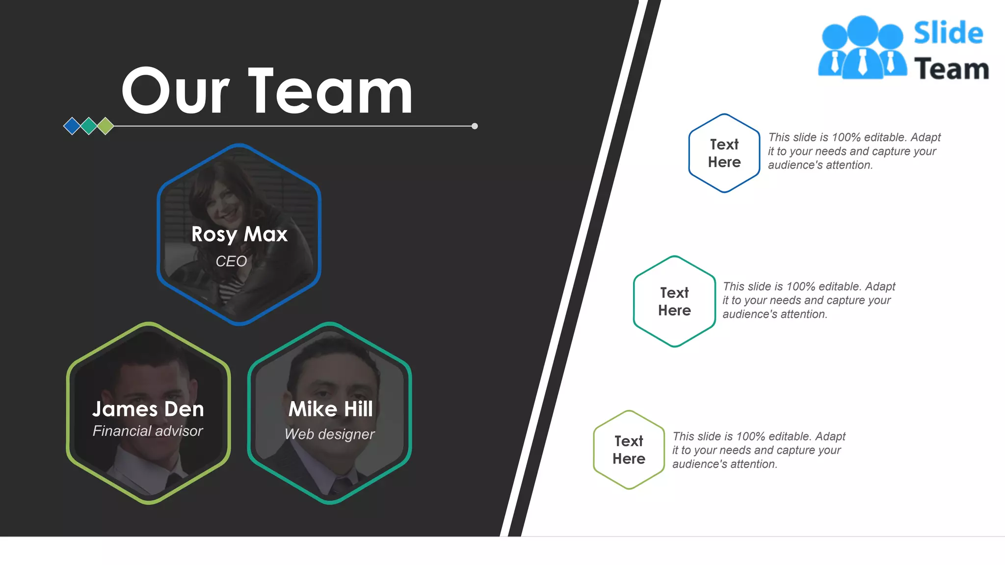 67
This slide is 100% editable. Adapt
it to your needs and capture your
audience's attention.
Text
Here
This slide is 100% editable. Adapt
it to your needs and capture your
audience's attention.
Text
Here
This slide is 100% editable. Adapt
it to your needs and capture your
audience's attention.
Text
Here
CEO
Rosy Max
James Den
Financial advisor
Mike Hill
Web designer
Our Team
 