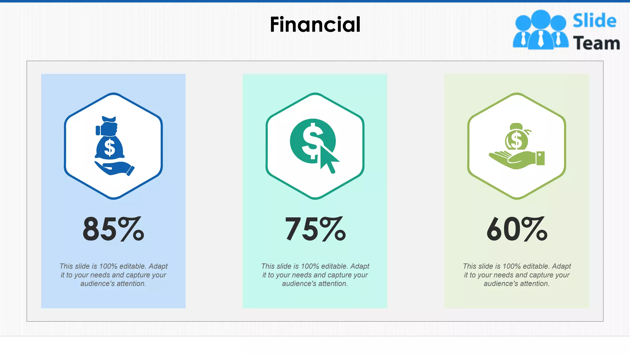 Financial
68
60%
This slide is 100% editable. Adapt
it to your needs and capture your
audience's attention.
75%
This slide is 100% editable. Adapt
it to your needs and capture your
audience's attention.
This slide is 100% editable. Adapt
it to your needs and capture your
audience's attention.
85%
 