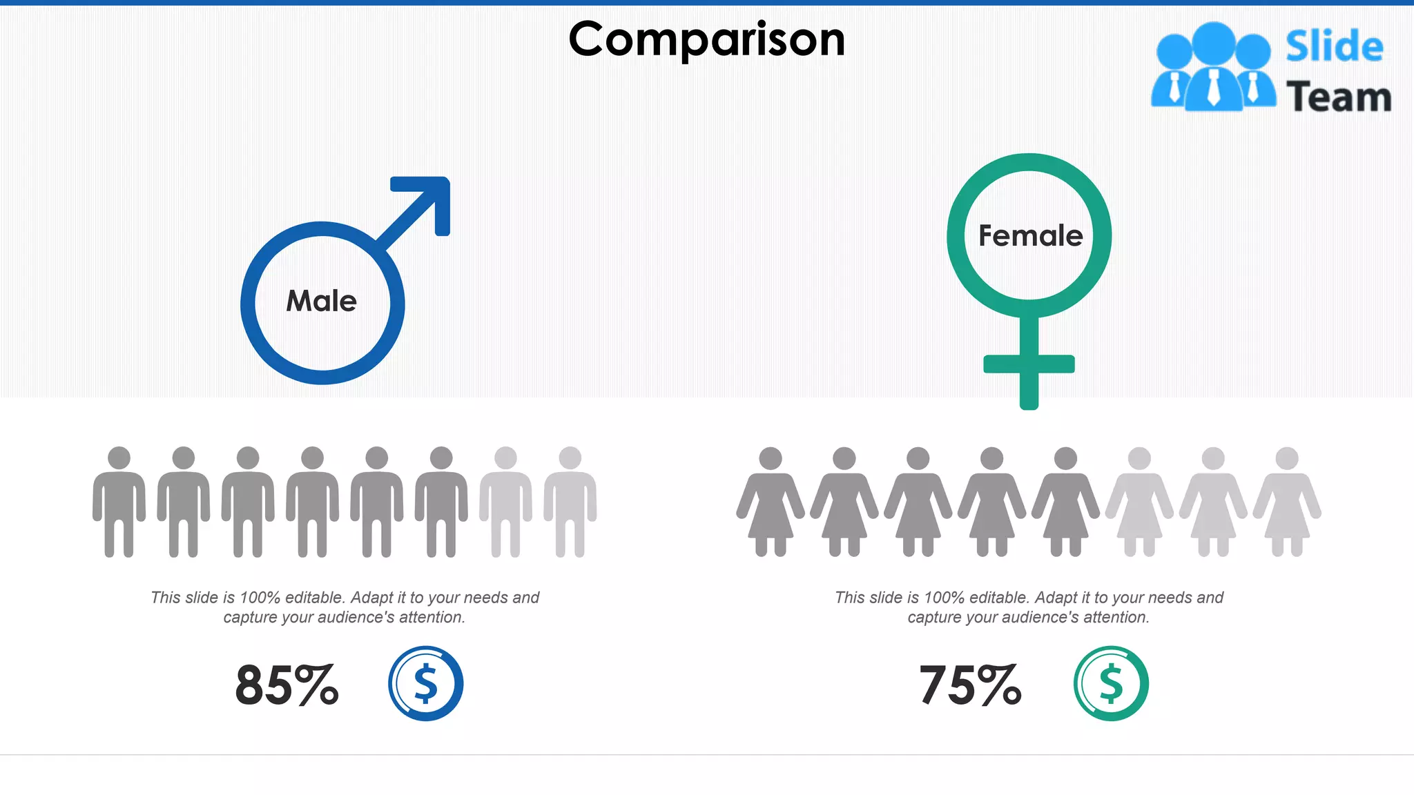 Comparison
69
Male
This slide is 100% editable. Adapt it to your needs and
capture your audience's attention.
85%
Female
This slide is 100% editable. Adapt it to your needs and
capture your audience's attention.
75%
 