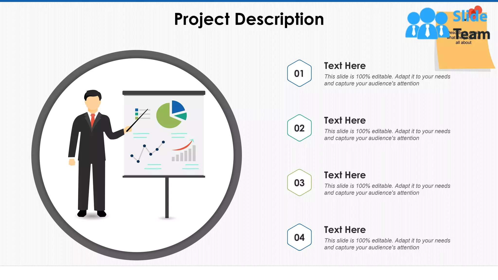 Project Description
7
This slide is 100% editable. Adapt it to your needs
and capture your audience's attention
Text Here
01
This slide is 100% editable. Adapt it to your needs
and capture your audience's attention
Text Here
02
This slide is 100% editable. Adapt it to your needs
and capture your audience's attention
Text Here
03
This slide is 100% editable. Adapt it to your needs
and capture your audience's attention
Text Here
04
Describe in detail,
what the project is
all about
 