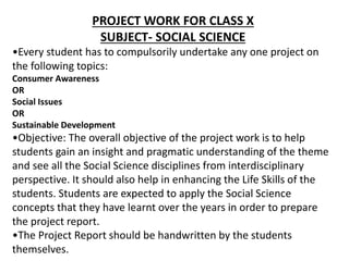 PROJECT WORK FOR CLASS X
SUBJECT- SOCIAL SCIENCE
•Every student has to compulsorily undertake any one project on
the following topics:
Consumer Awareness
OR
Social Issues
OR
Sustainable Development
•Objective: The overall objective of the project work is to help
students gain an insight and pragmatic understanding of the theme
and see all the Social Science disciplines from interdisciplinary
perspective. It should also help in enhancing the Life Skills of the
students. Students are expected to apply the Social Science
concepts that they have learnt over the years in order to prepare
the project report.
•The Project Report should be handwritten by the students
themselves.
 