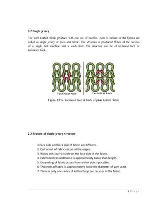 6 | P a g e
2.2 Single jersey
The weft knitted fabric produce with one set of needles (both in tubular or flat forms) are
called as single jersey or plain knit fabric. The structure is produced When all the needles
of a single bed machine knit a each feed .The structure can be of technical face or
technical back.
Figure-1:The technical face & back of plain knitted fabric
2.3 Feature of single jersey structure
1.Face side and back side of fabric are different.
2. Curl or roll of fabric occurs at the edges.
3. Wales are clearly visible on the face side of the fabric.
4. Extensibility in widthwise is approximately twice than length.
5 .Unraveling of fabric occurs from either side is possible.
6. Thickness of fabric is approximately twice the diameter of yarn used.
7. There is only one series of knitted loop per courses in the fabric.
 