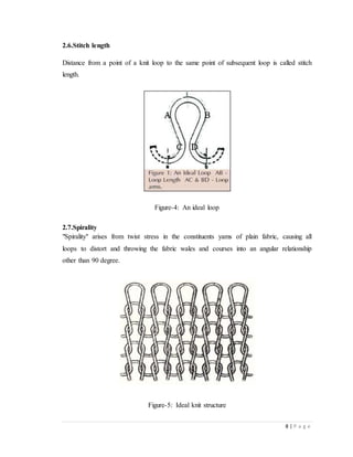 8 | P a g e
2.6.Stitch length
Distance from a point of a knit loop to the same point of subsequent loop is called stitch
length.
Figure-4: An ideal loop
2.7.Spirality
"Spirality" arises from twist stress in the constituents yams of plain fabric, causing all
loops to distort and throwing the fabric wales and courses into an angular relationship
other than 90 degree.
Figure-5: Ideal knit structure
 