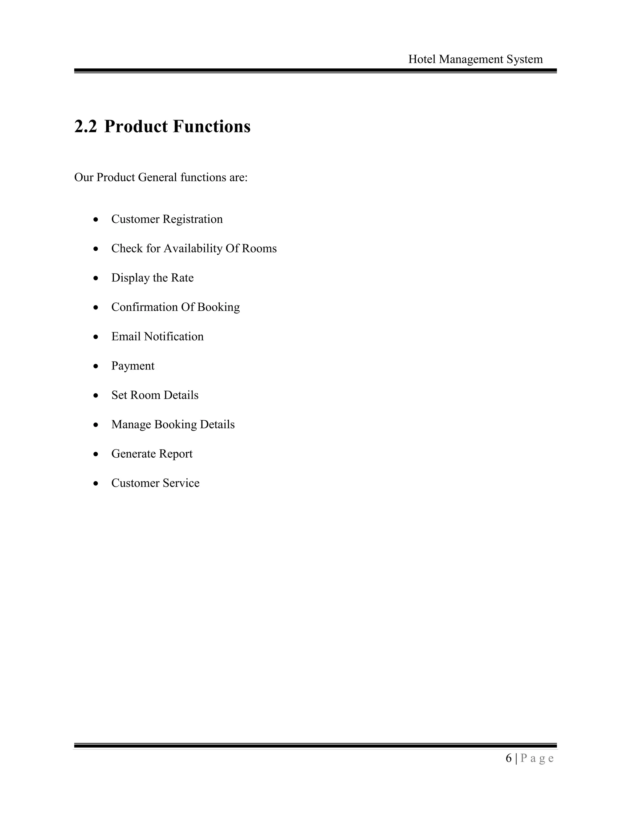 Hotel Management System
6 | P a g e
2.2 Product Functions
Our Product General functions are:
 Customer Registration
 Check for Availability Of Rooms
 Display the Rate
 Confirmation Of Booking
 Email Notification
 Payment
 Set Room Details
 Manage Booking Details
 Generate Report
 Customer Service
 