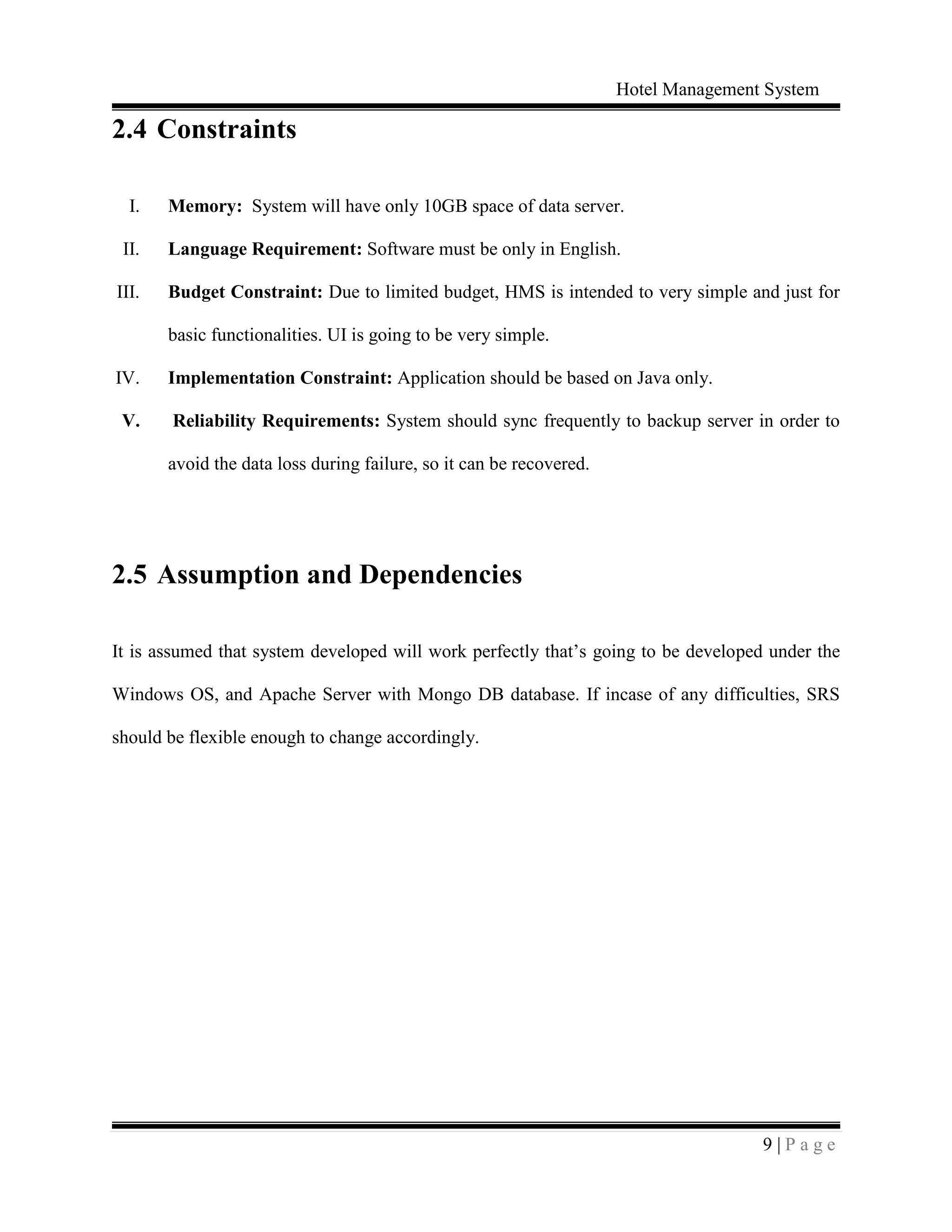 Hotel Management System
9 | P a g e
2.4 Constraints
I. Memory: System will have only 10GB space of data server.
II. Language Requirement: Software must be only in English.
III. Budget Constraint: Due to limited budget, HMS is intended to very simple and just for
basic functionalities. UI is going to be very simple.
IV. Implementation Constraint: Application should be based on Java only.
V. Reliability Requirements: System should sync frequently to backup server in order to
avoid the data loss during failure, so it can be recovered.
2.5 Assumption and Dependencies
It is assumed that system developed will work perfectly that’s going to be developed under the
Windows OS, and Apache Server with Mongo DB database. If incase of any difficulties, SRS
should be flexible enough to change accordingly.
 