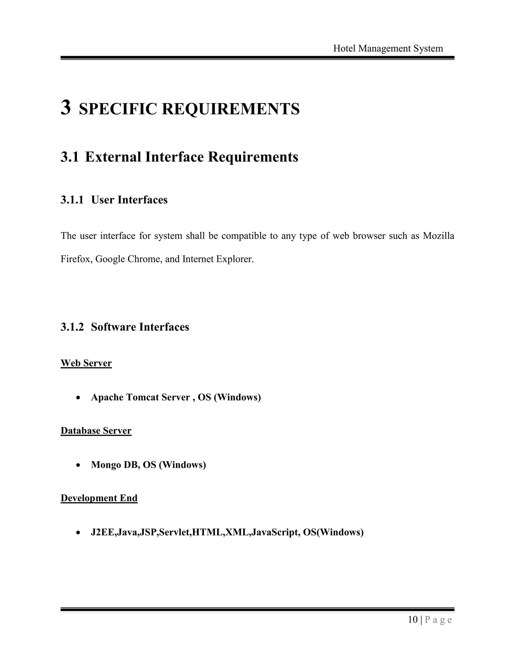 Hotel Management System
10 | P a g e
3 SPECIFIC REQUIREMENTS
3.1 External Interface Requirements
3.1.1 User Interfaces
The user interface for system shall be compatible to any type of web browser such as Mozilla
Firefox, Google Chrome, and Internet Explorer.
3.1.2 Software Interfaces
Web Server
 Apache Tomcat Server , OS (Windows)
Database Server
 Mongo DB, OS (Windows)
Development End
 J2EE,Java,JSP,Servlet,HTML,XML,JavaScript, OS(Windows)
 