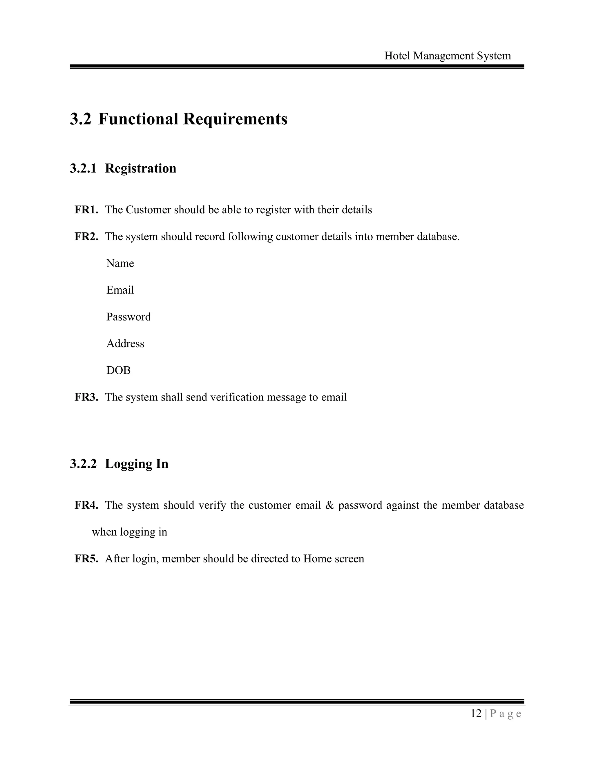 Hotel Management System
12 | P a g e
3.2 Functional Requirements
3.2.1 Registration
FR1. The Customer should be able to register with their details
FR2. The system should record following customer details into member database.
Name
Email
Password
Address
DOB
FR3. The system shall send verification message to email
3.2.2 Logging In
FR4. The system should verify the customer email & password against the member database
when logging in
FR5. After login, member should be directed to Home screen
 