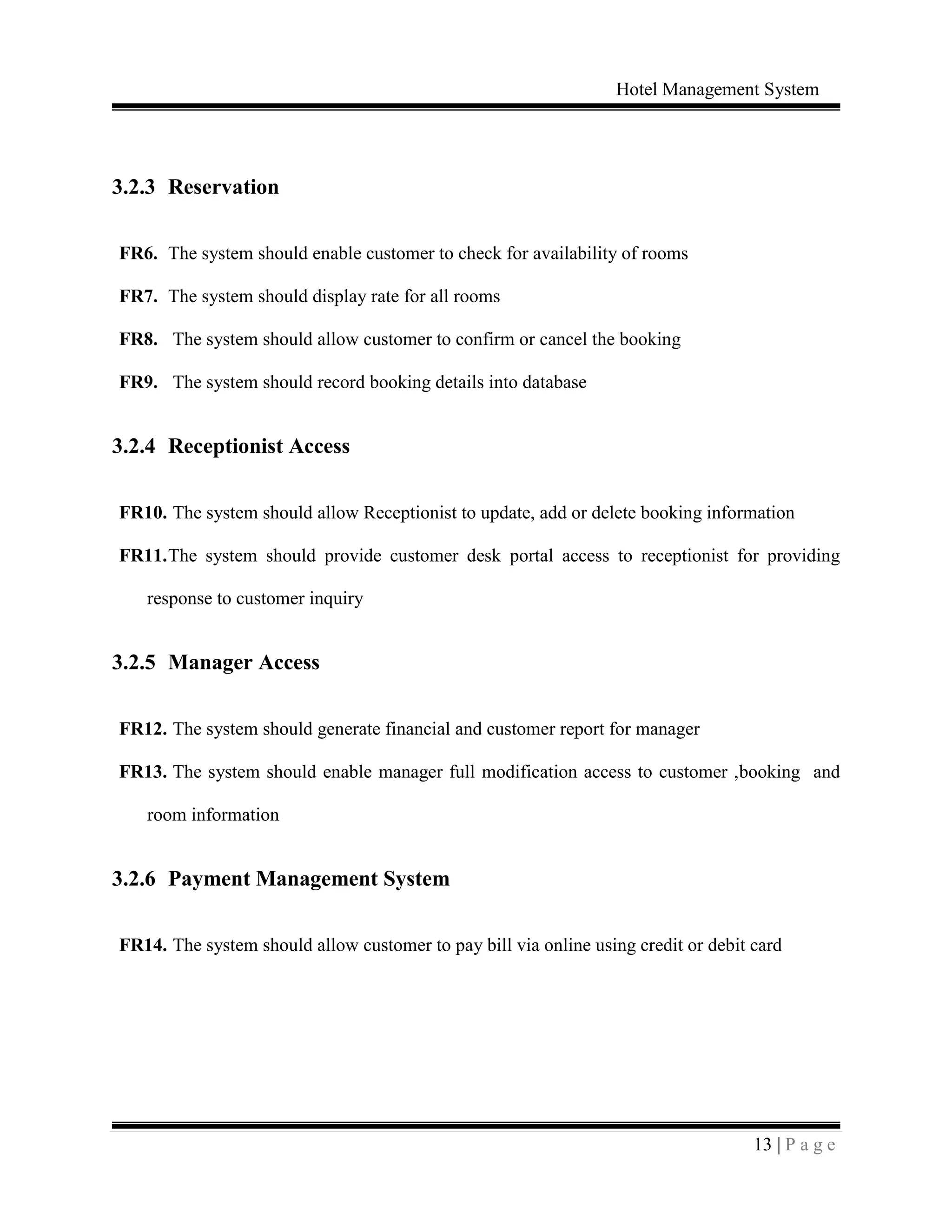 Hotel Management System
13 | P a g e
3.2.3 Reservation
FR6. The system should enable customer to check for availability of rooms
FR7. The system should display rate for all rooms
FR8. The system should allow customer to confirm or cancel the booking
FR9. The system should record booking details into database
3.2.4 Receptionist Access
FR10. The system should allow Receptionist to update, add or delete booking information
FR11.The system should provide customer desk portal access to receptionist for providing
response to customer inquiry
3.2.5 Manager Access
FR12. The system should generate financial and customer report for manager
FR13. The system should enable manager full modification access to customer ,booking and
room information
3.2.6 Payment Management System
FR14. The system should allow customer to pay bill via online using credit or debit card
 