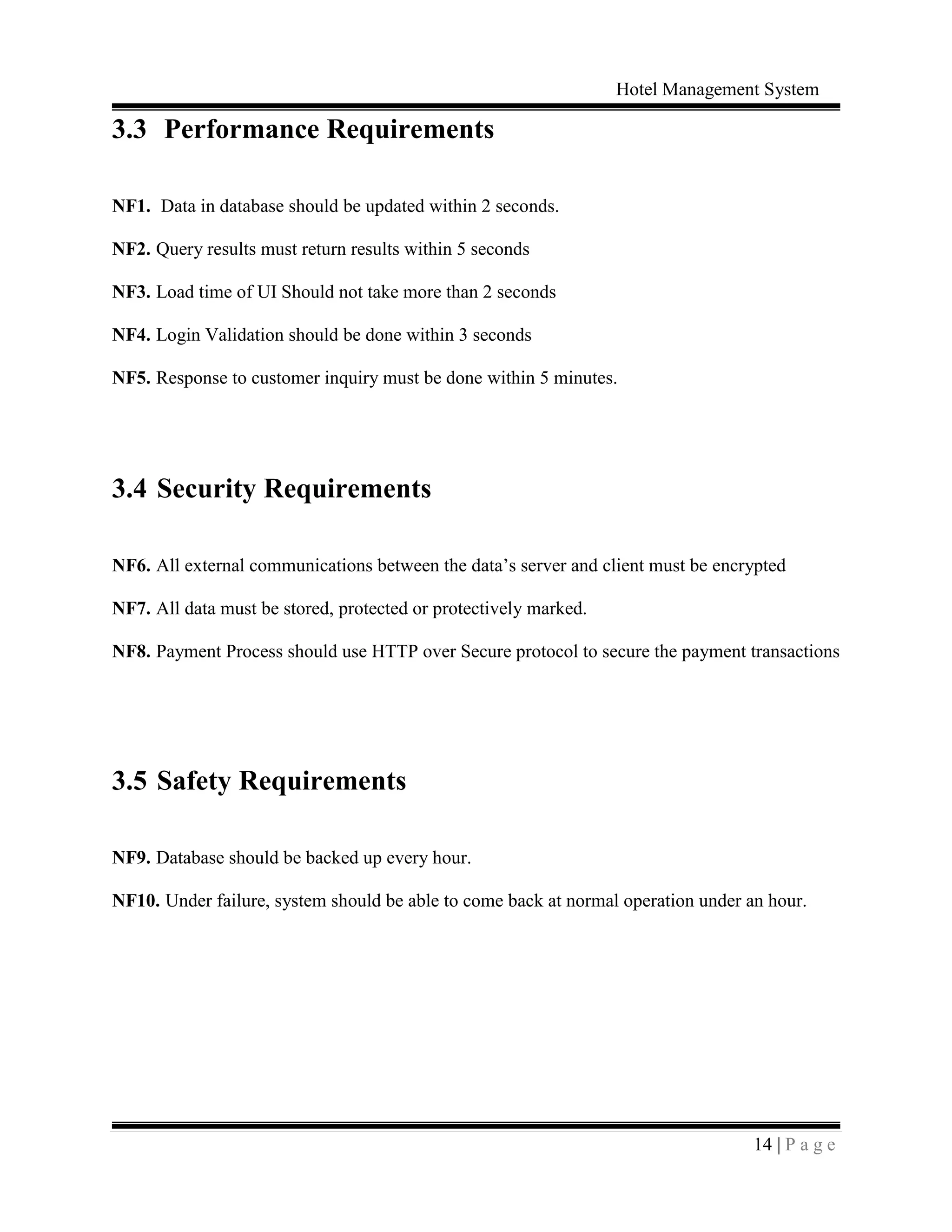 Hotel Management System
14 | P a g e
3.3 Performance Requirements
NF1. Data in database should be updated within 2 seconds.
NF2. Query results must return results within 5 seconds
NF3. Load time of UI Should not take more than 2 seconds
NF4. Login Validation should be done within 3 seconds
NF5. Response to customer inquiry must be done within 5 minutes.
3.4 Security Requirements
NF6. All external communications between the data’s server and client must be encrypted
NF7. All data must be stored, protected or protectively marked.
NF8. Payment Process should use HTTP over Secure protocol to secure the payment transactions
3.5 Safety Requirements
NF9. Database should be backed up every hour.
NF10. Under failure, system should be able to come back at normal operation under an hour.
 