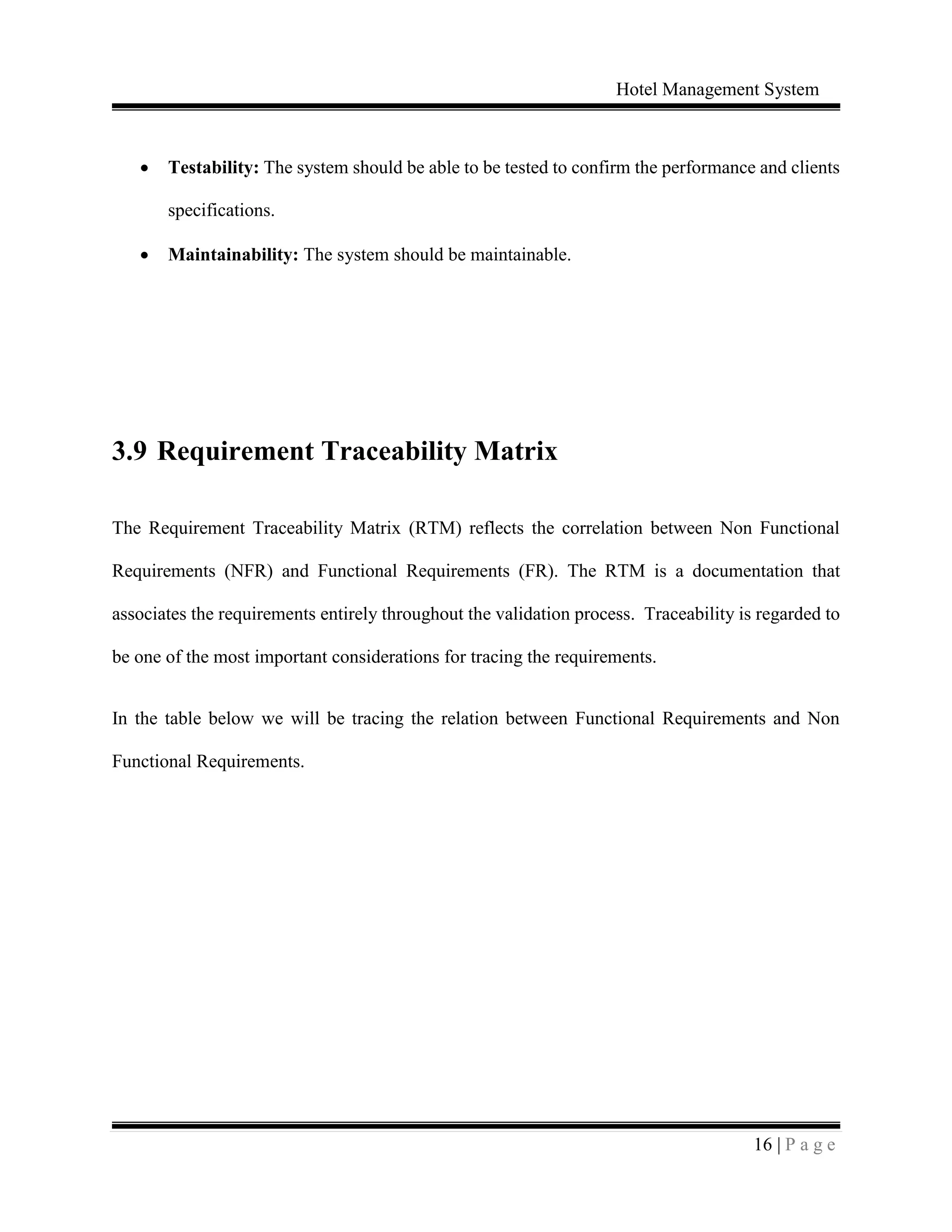 Hotel Management System
16 | P a g e
 Testability: The system should be able to be tested to confirm the performance and clients
specifications.
 Maintainability: The system should be maintainable.
3.9 Requirement Traceability Matrix
The Requirement Traceability Matrix (RTM) reflects the correlation between Non Functional
Requirements (NFR) and Functional Requirements (FR). The RTM is a documentation that
associates the requirements entirely throughout the validation process. Traceability is regarded to
be one of the most important considerations for tracing the requirements.
In the table below we will be tracing the relation between Functional Requirements and Non
Functional Requirements.
 