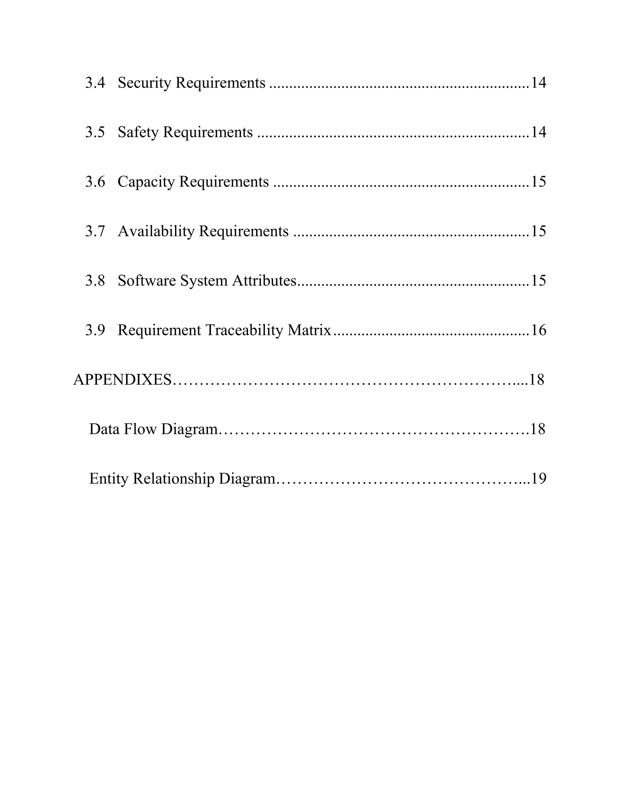 3.4 Security Requirements .................................................................14
3.5 Safety Requirements ....................................................................14
3.6 Capacity Requirements ................................................................15
3.7 Availability Requirements ...........................................................15
3.8 Software System Attributes..........................................................15
3.9 Requirement Traceability Matrix.................................................16
APPENDIXES………………………………………………………....18
Data Flow Diagram………………………………………………….18
Entity Relationship Diagram………………………………………...19
 