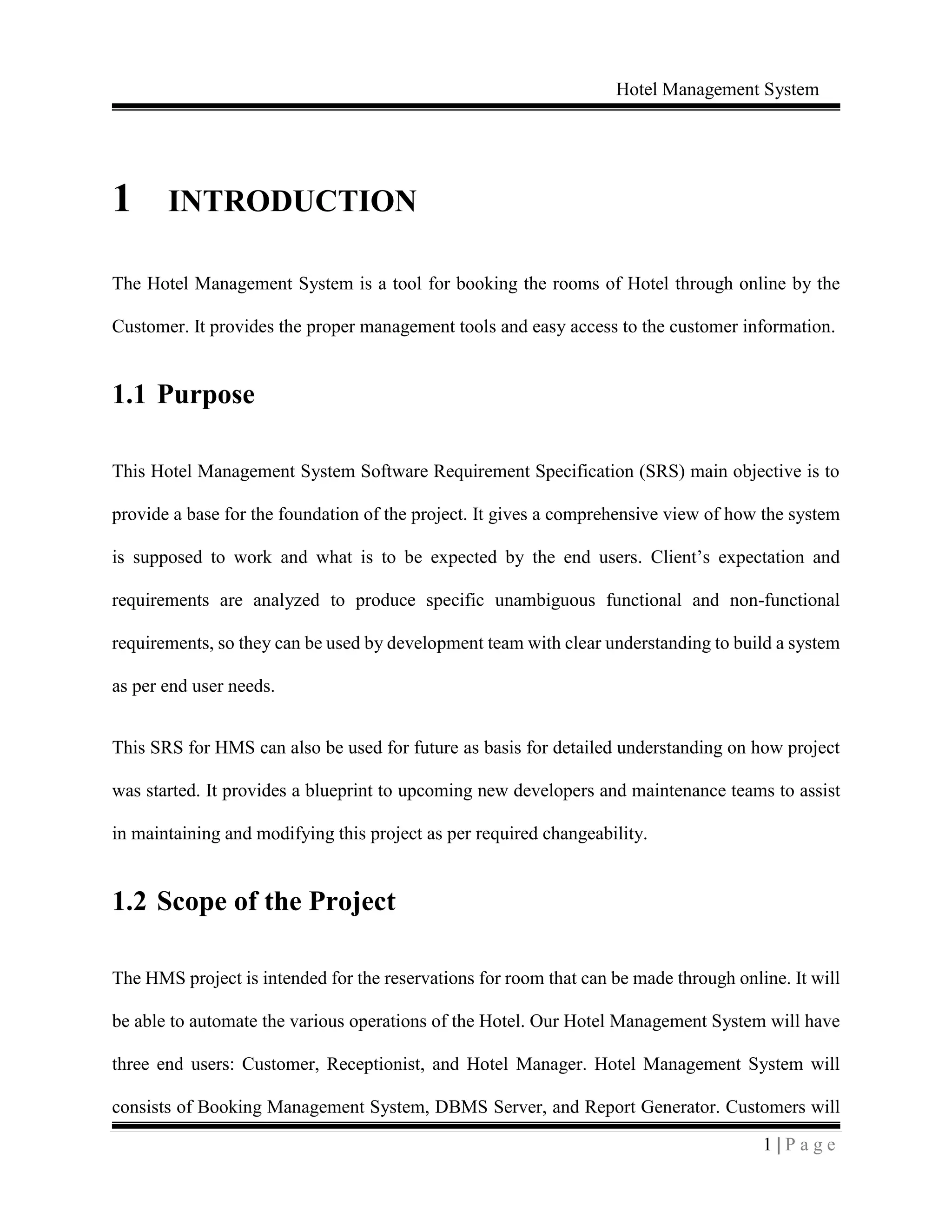 Hotel Management System
1 | P a g e
1 INTRODUCTION
The Hotel Management System is a tool for booking the rooms of Hotel through online by the
Customer. It provides the proper management tools and easy access to the customer information.
1.1 Purpose
This Hotel Management System Software Requirement Specification (SRS) main objective is to
provide a base for the foundation of the project. It gives a comprehensive view of how the system
is supposed to work and what is to be expected by the end users. Client’s expectation and
requirements are analyzed to produce specific unambiguous functional and non-functional
requirements, so they can be used by development team with clear understanding to build a system
as per end user needs.
This SRS for HMS can also be used for future as basis for detailed understanding on how project
was started. It provides a blueprint to upcoming new developers and maintenance teams to assist
in maintaining and modifying this project as per required changeability.
1.2 Scope of the Project
The HMS project is intended for the reservations for room that can be made through online. It will
be able to automate the various operations of the Hotel. Our Hotel Management System will have
three end users: Customer, Receptionist, and Hotel Manager. Hotel Management System will
consists of Booking Management System, DBMS Server, and Report Generator. Customers will
 