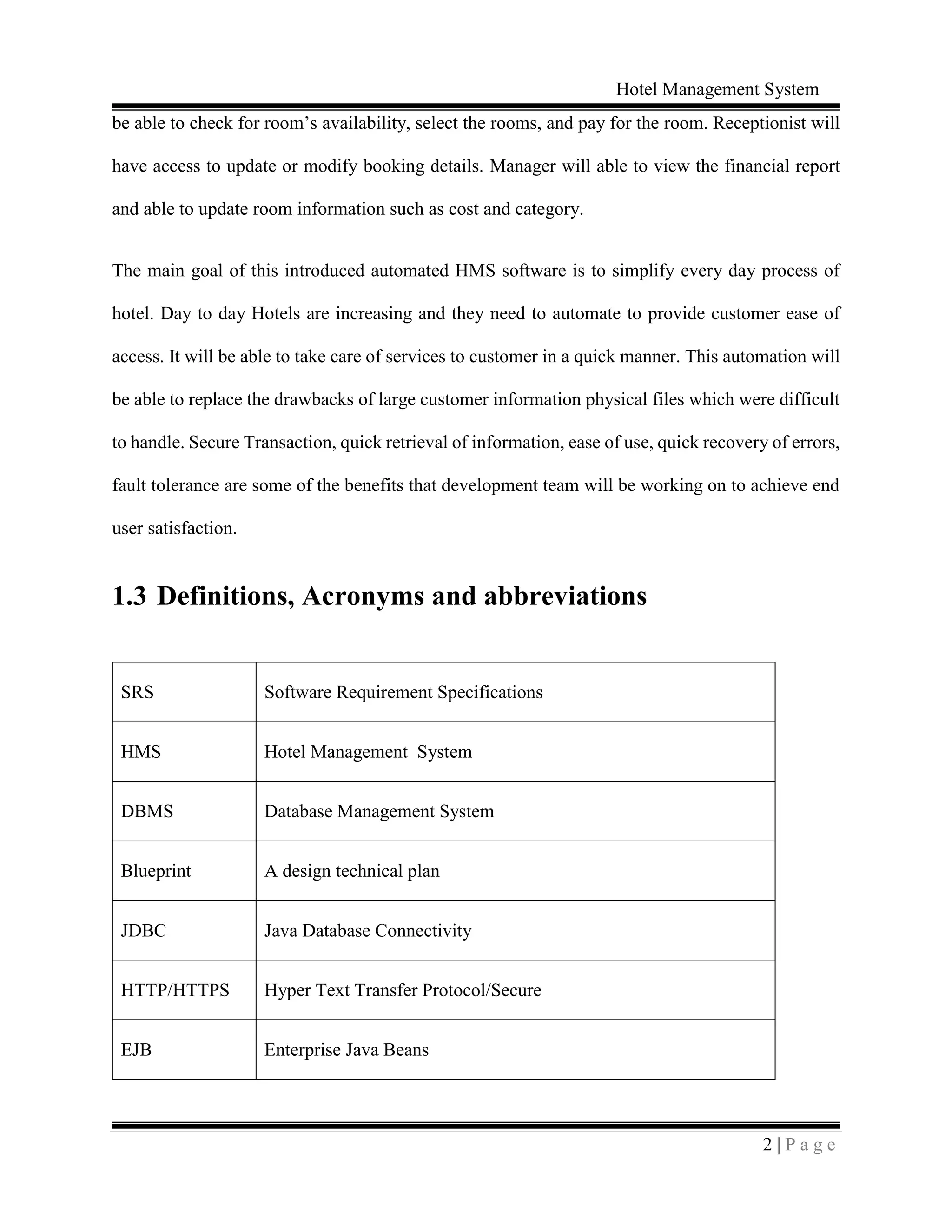 Hotel Management System
2 | P a g e
be able to check for room’s availability, select the rooms, and pay for the room. Receptionist will
have access to update or modify booking details. Manager will able to view the financial report
and able to update room information such as cost and category.
The main goal of this introduced automated HMS software is to simplify every day process of
hotel. Day to day Hotels are increasing and they need to automate to provide customer ease of
access. It will be able to take care of services to customer in a quick manner. This automation will
be able to replace the drawbacks of large customer information physical files which were difficult
to handle. Secure Transaction, quick retrieval of information, ease of use, quick recovery of errors,
fault tolerance are some of the benefits that development team will be working on to achieve end
user satisfaction.
1.3 Definitions, Acronyms and abbreviations
SRS Software Requirement Specifications
HMS Hotel Management System
DBMS Database Management System
Blueprint A design technical plan
JDBC Java Database Connectivity
HTTP/HTTPS Hyper Text Transfer Protocol/Secure
EJB Enterprise Java Beans
 