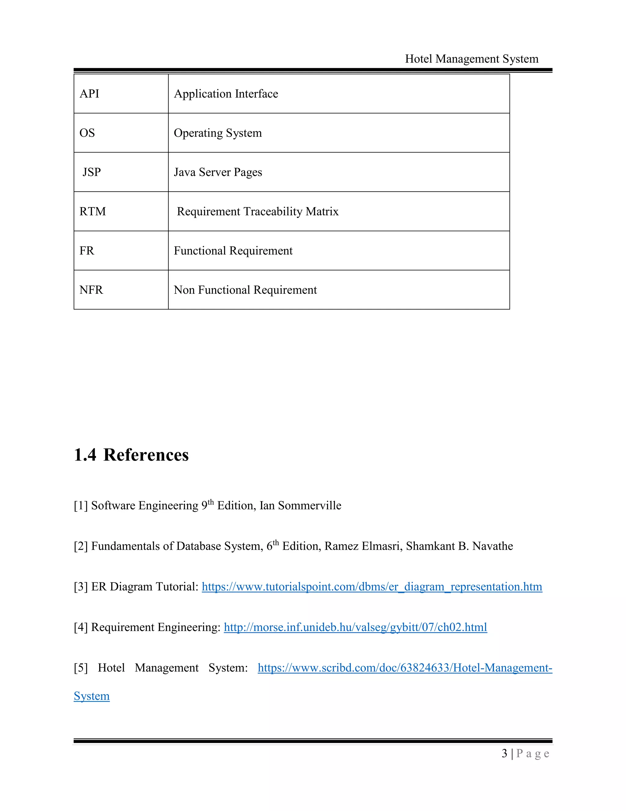 Hotel Management System
3 | P a g e
API Application Interface
OS Operating System
JSP Java Server Pages
RTM Requirement Traceability Matrix
FR Functional Requirement
NFR Non Functional Requirement
1.4 References
[1] Software Engineering 9th
Edition, Ian Sommerville
[2] Fundamentals of Database System, 6th
Edition, Ramez Elmasri, Shamkant B. Navathe
[3] ER Diagram Tutorial: https://www.tutorialspoint.com/dbms/er_diagram_representation.htm
[4] Requirement Engineering: http://morse.inf.unideb.hu/valseg/gybitt/07/ch02.html
[5] Hotel Management System: https://www.scribd.com/doc/63824633/Hotel-Management-
System
 