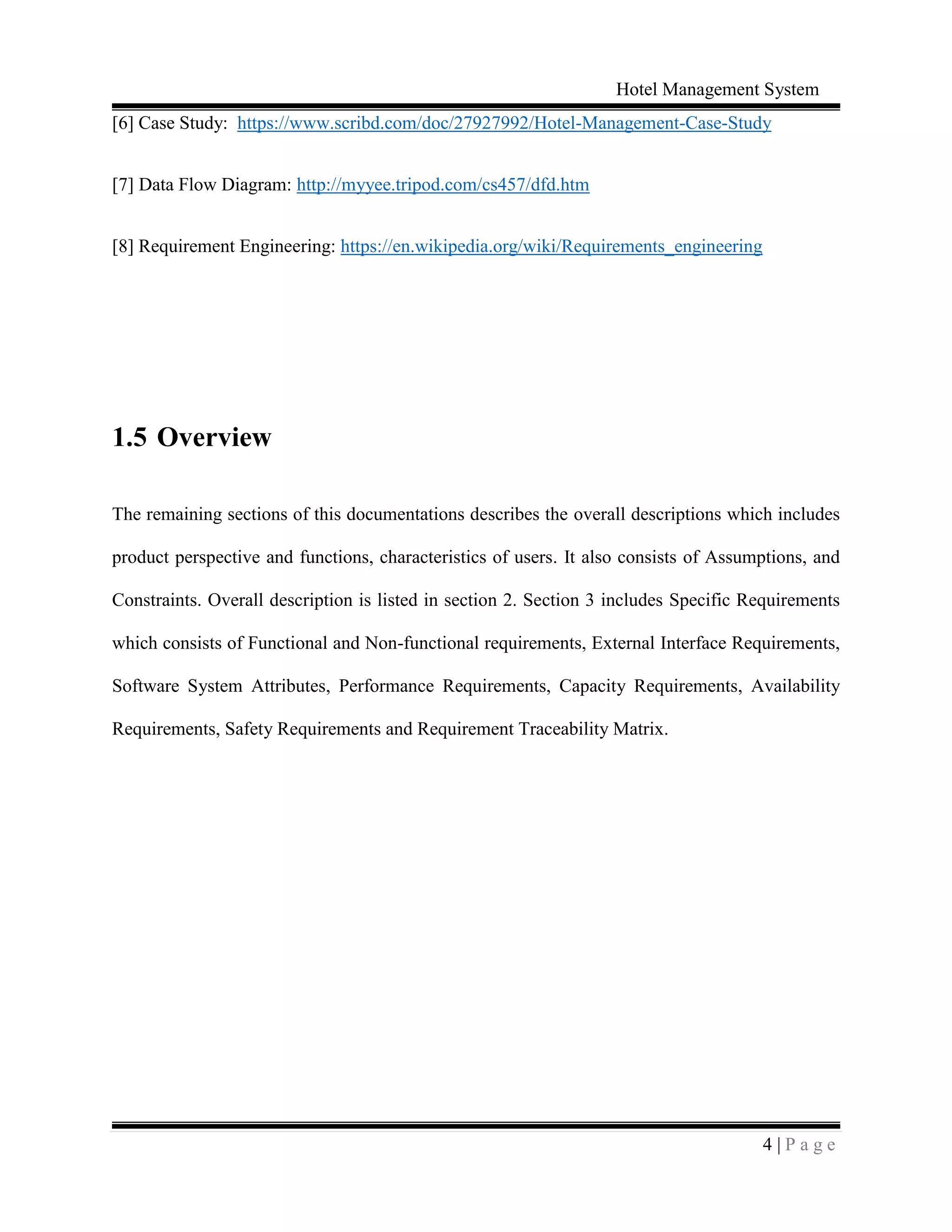 Hotel Management System
4 | P a g e
[6] Case Study: https://www.scribd.com/doc/27927992/Hotel-Management-Case-Study
[7] Data Flow Diagram: http://myyee.tripod.com/cs457/dfd.htm
[8] Requirement Engineering: https://en.wikipedia.org/wiki/Requirements_engineering
1.5 Overview
The remaining sections of this documentations describes the overall descriptions which includes
product perspective and functions, characteristics of users. It also consists of Assumptions, and
Constraints. Overall description is listed in section 2. Section 3 includes Specific Requirements
which consists of Functional and Non-functional requirements, External Interface Requirements,
Software System Attributes, Performance Requirements, Capacity Requirements, Availability
Requirements, Safety Requirements and Requirement Traceability Matrix.
 