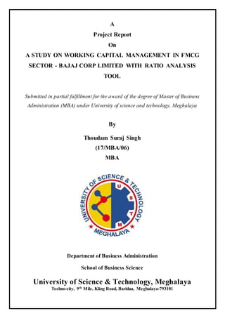 A
Project Report
On
A STUDY ON WORKING CAPITAL MANAGEMENT IN FMCG
SECTOR - BAJAJ CORP LIMITED WITH RATIO ANALYSIS
TOOL
Submitted in partial fulfillment for the award of the degree of Master of Business
Administration (MBA) under University of science and technology, Meghalaya
By
Thoudam Suraj Singh
(17/MBA/06)
MBA
Department of Business Administration
School of Business Science
University of Science & Technology, Meghalaya
Techno-city, 9th Mile, Kling Road, Baridua, Meghalaya-793101
-
 