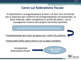3/17Cenni sul federalismo fiscaleIl federalismo è un'organizzazione di Stati o di altri enti territoriali che si associano per conferire ad un'organizzazione sovranazionale, lo Stato federale, delle competenze e quindi dei poteri, con la conseguente rinuncia alla propria sovranità nazionale.Coordinamento dei centri di spesa con i centri di prelievo;