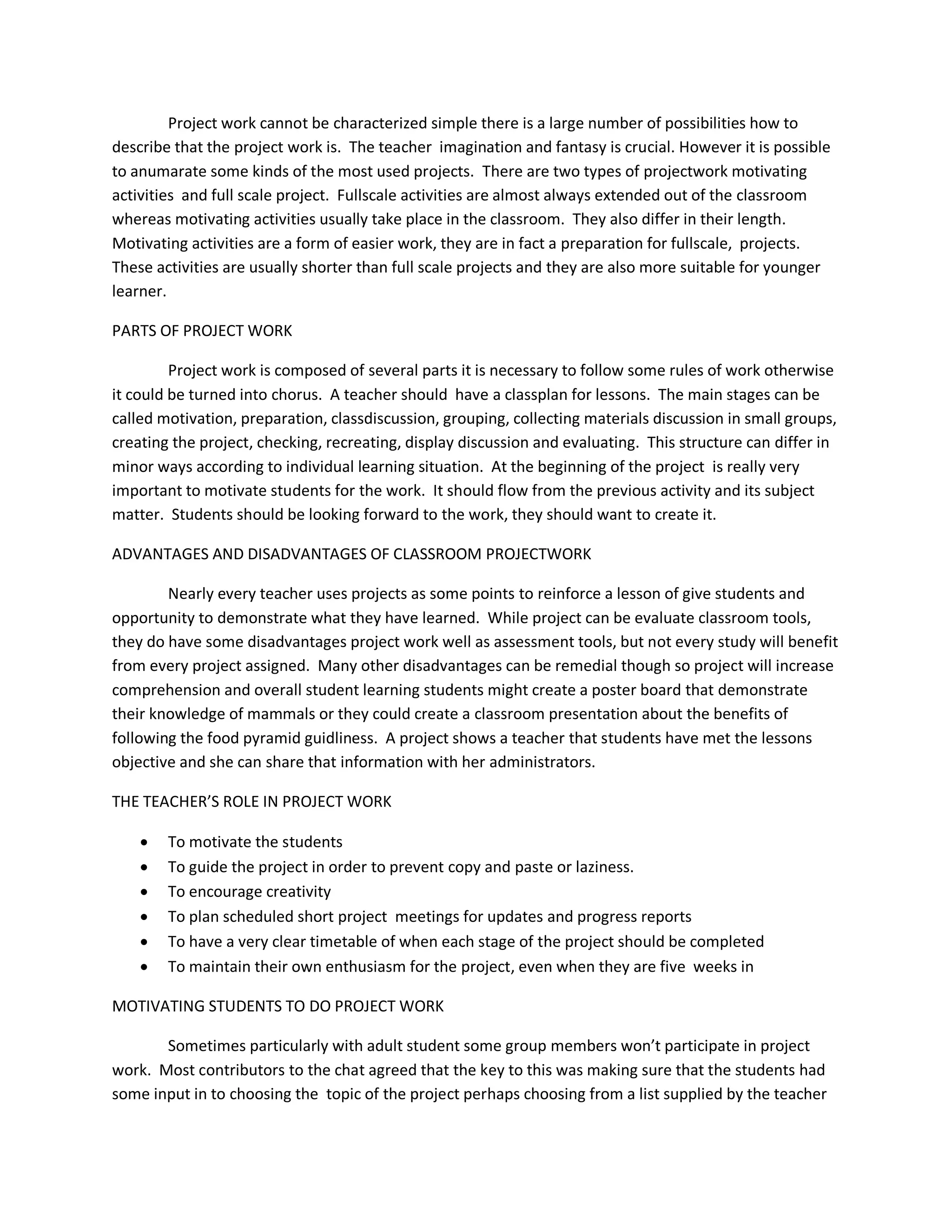 Project work cannot be characterized simple there is a large number of possibilities how to 
describe that the project work is. The teacher imagination and fantasy is crucial. However it is possible 
to anumarate some kinds of the most used projects. There are two types of projectwork motivating 
activities and full scale project. Fullscale activities are almost always extended out of the classroom 
whereas motivating activities usually take place in the classroom. They also differ in their length. 
Motivating activities are a form of easier work, they are in fact a preparation for fullscale, projects. 
These activities are usually shorter than full scale projects and they are also more suitable for younger 
learner. 
PARTS OF PROJECT WORK 
Project work is composed of several parts it is necessary to follow some rules of work otherwise 
it could be turned into chorus. A teacher should have a classplan for lessons. The main stages can be 
called motivation, preparation, classdiscussion, grouping, collecting materials discussion in small groups, 
creating the project, checking, recreating, display discussion and evaluating. This structure can differ in 
minor ways according to individual learning situation. At the beginning of the project is really very 
important to motivate students for the work. It should flow from the previous activity and its subject 
matter. Students should be looking forward to the work, they should want to create it. 
ADVANTAGES AND DISADVANTAGES OF CLASSROOM PROJECTWORK 
Nearly every teacher uses projects as some points to reinforce a lesson of give students and 
opportunity to demonstrate what they have learned. While project can be evaluate classroom tools, 
they do have some disadvantages project work well as assessment tools, but not every study will benefit 
from every project assigned. Many other disadvantages can be remedial though so project will increase 
comprehension and overall student learning students might create a poster board that demonstrate 
their knowledge of mammals or they could create a classroom presentation about the benefits of 
following the food pyramid guidliness. A project shows a teacher that students have met the lessons 
objective and she can share that information with her administrators. 
THE TEACHER’S ROLE IN PROJECT WORK 
 To motivate the students 
 To guide the project in order to prevent copy and paste or laziness. 
 To encourage creativity 
 To plan scheduled short project meetings for updates and progress reports 
 To have a very clear timetable of when each stage of the project should be completed 
 To maintain their own enthusiasm for the project, even when they are five weeks in 
MOTIVATING STUDENTS TO DO PROJECT WORK 
Sometimes particularly with adult student some group members won’t participate in project 
work. Most contributors to the chat agreed that the key to this was making sure that the students had 
some input in to choosing the topic of the project perhaps choosing from a list supplied by the teacher 
 