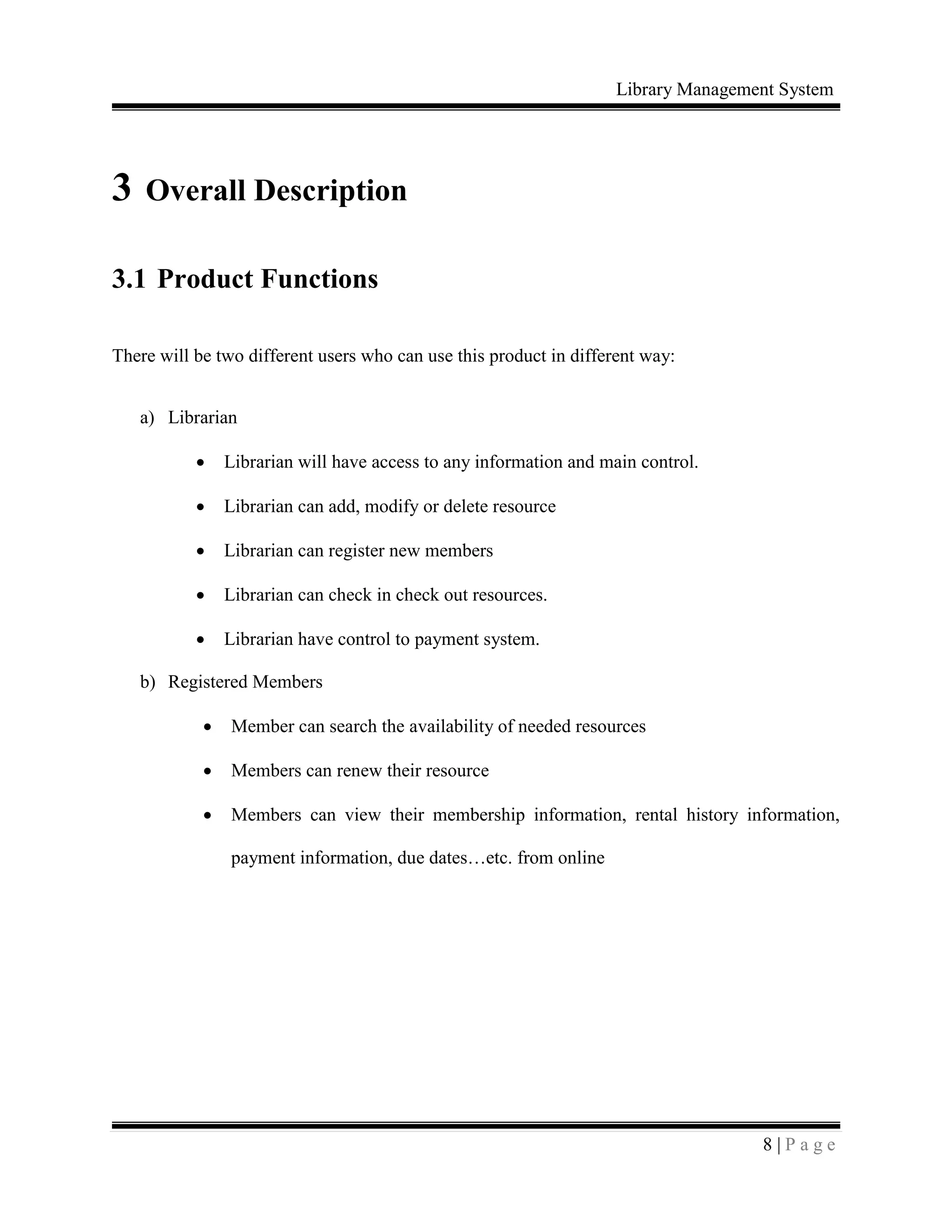 Library Management System
8 | P a g e
3 Overall Description
3.1 Product Functions
There will be two different users who can use this product in different way:
a) Librarian
 Librarian will have access to any information and main control.
 Librarian can add, modify or delete resource
 Librarian can register new members
 Librarian can check in check out resources.
 Librarian have control to payment system.
b) Registered Members
 Member can search the availability of needed resources
 Members can renew their resource
 Members can view their membership information, rental history information,
payment information, due dates…etc. from online
 