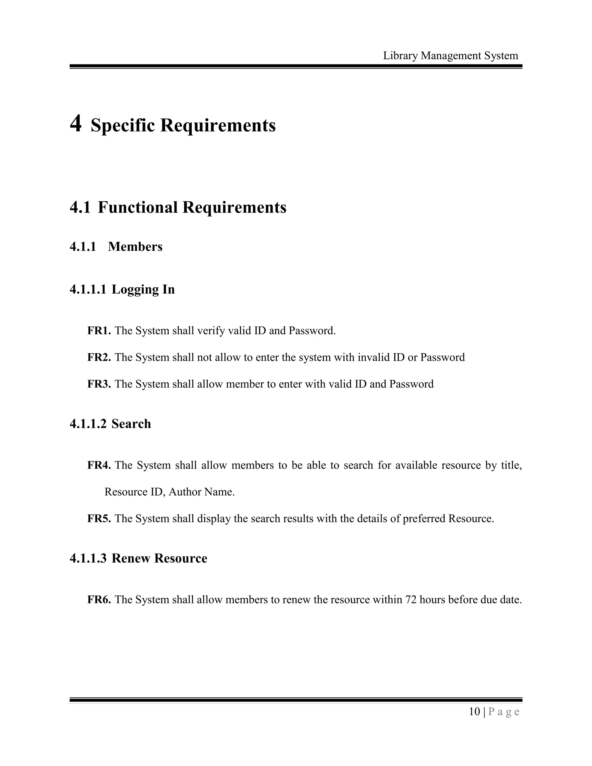 Library Management System
10 | P a g e
4 Specific Requirements
4.1 Functional Requirements
4.1.1 Members
4.1.1.1 Logging In
FR1. The System shall verify valid ID and Password.
FR2. The System shall not allow to enter the system with invalid ID or Password
FR3. The System shall allow member to enter with valid ID and Password
4.1.1.2 Search
FR4. The System shall allow members to be able to search for available resource by title,
Resource ID, Author Name.
FR5. The System shall display the search results with the details of preferred Resource.
4.1.1.3 Renew Resource
FR6. The System shall allow members to renew the resource within 72 hours before due date.
 