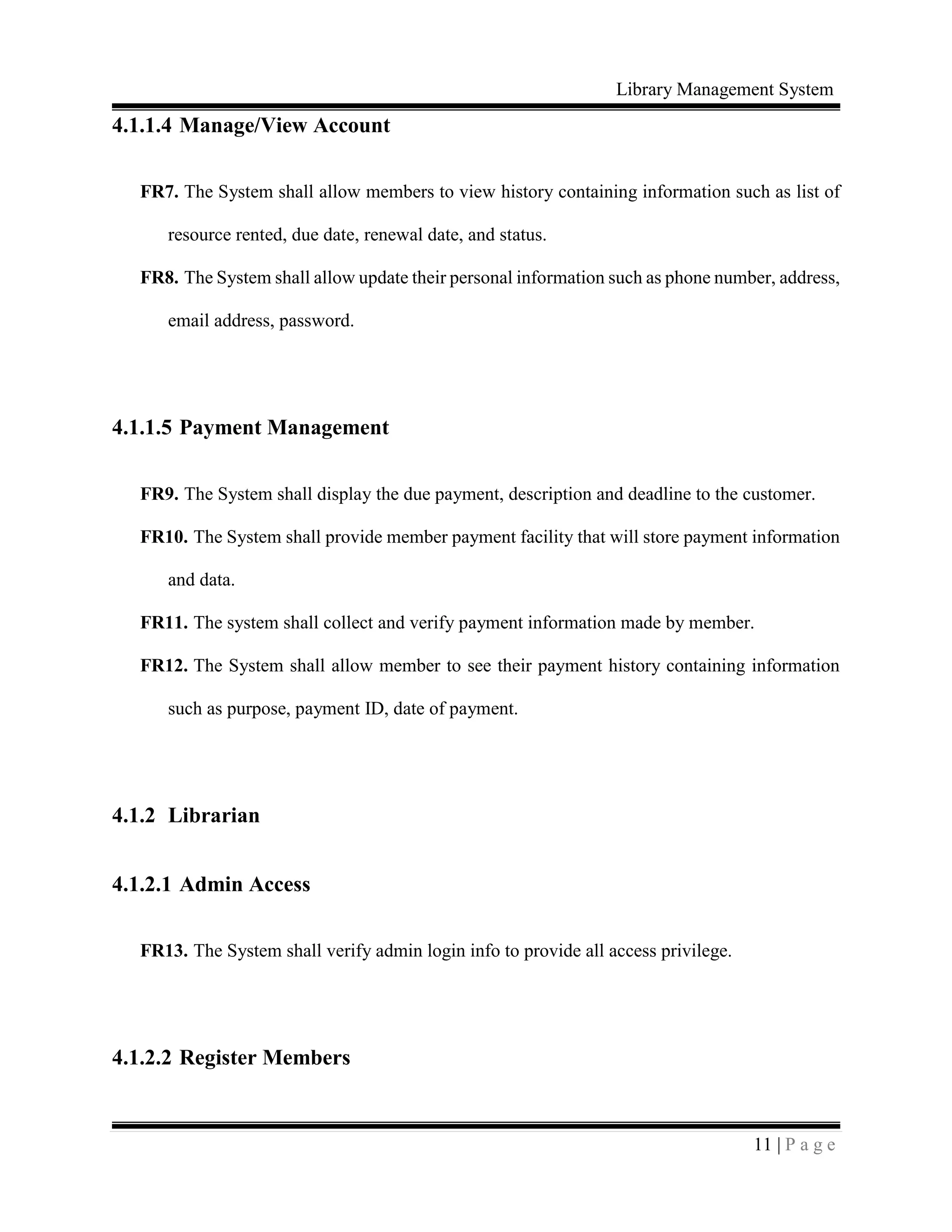 Library Management System
11 | P a g e
4.1.1.4 Manage/View Account
FR7. The System shall allow members to view history containing information such as list of
resource rented, due date, renewal date, and status.
FR8. The System shall allow update their personal information such as phone number, address,
email address, password.
4.1.1.5 Payment Management
FR9. The System shall display the due payment, description and deadline to the customer.
FR10. The System shall provide member payment facility that will store payment information
and data.
FR11. The system shall collect and verify payment information made by member.
FR12. The System shall allow member to see their payment history containing information
such as purpose, payment ID, date of payment.
4.1.2 Librarian
4.1.2.1 Admin Access
FR13. The System shall verify admin login info to provide all access privilege.
4.1.2.2 Register Members
 