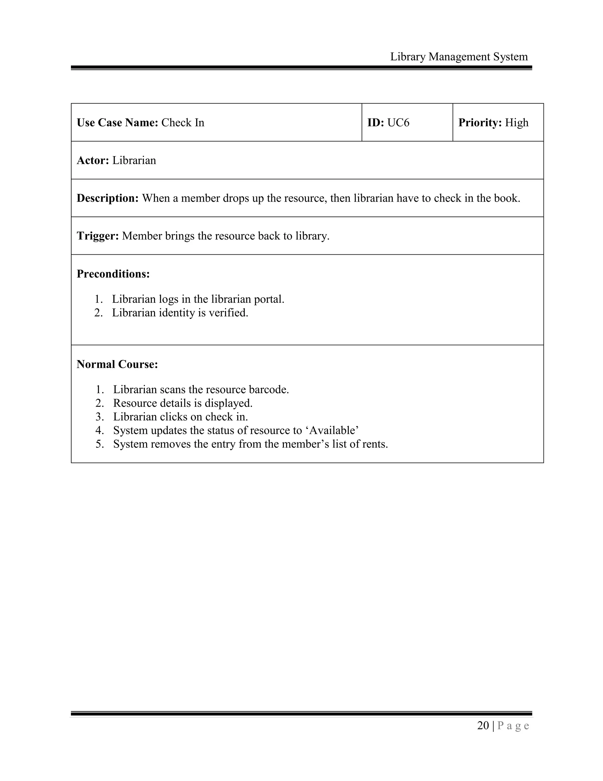 Library Management System
20 | P a g e
Use Case Name: Check In ID: UC6 Priority: High
Actor: Librarian
Description: When a member drops up the resource, then librarian have to check in the book.
Trigger: Member brings the resource back to library.
Preconditions:
1. Librarian logs in the librarian portal.
2. Librarian identity is verified.
Normal Course:
1. Librarian scans the resource barcode.
2. Resource details is displayed.
3. Librarian clicks on check in.
4. System updates the status of resource to ‘Available’
5. System removes the entry from the member’s list of rents.
 