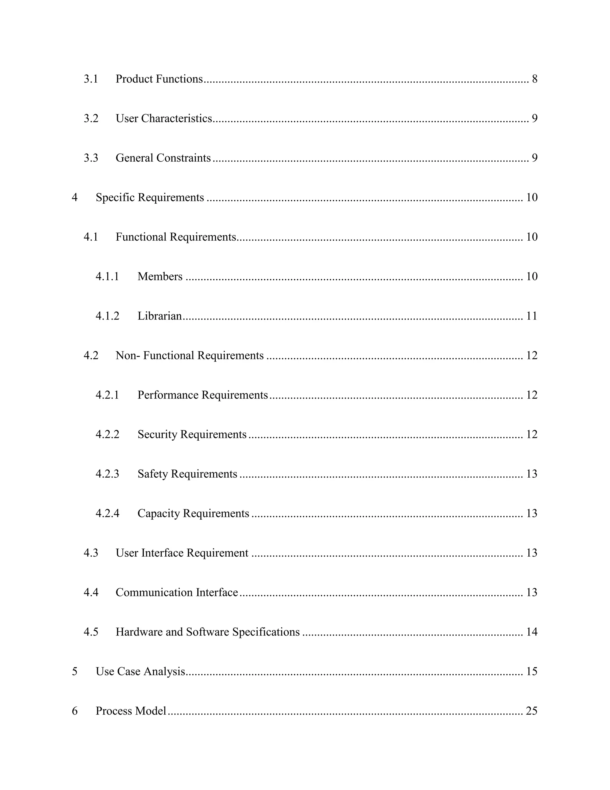 3.1 Product Functions............................................................................................................. 8
3.2 User Characteristics.......................................................................................................... 9
3.3 General Constraints.......................................................................................................... 9
4 Specific Requirements .......................................................................................................... 10
4.1 Functional Requirements................................................................................................ 10
4.1.1 Members ................................................................................................................. 10
4.1.2 Librarian.................................................................................................................. 11
4.2 Non- Functional Requirements ...................................................................................... 12
4.2.1 Performance Requirements..................................................................................... 12
4.2.2 Security Requirements............................................................................................ 12
4.2.3 Safety Requirements ............................................................................................... 13
4.2.4 Capacity Requirements ........................................................................................... 13
4.3 User Interface Requirement ........................................................................................... 13
4.4 Communication Interface............................................................................................... 13
4.5 Hardware and Software Specifications .......................................................................... 14
5 Use Case Analysis................................................................................................................. 15
6 Process Model....................................................................................................................... 25
 
