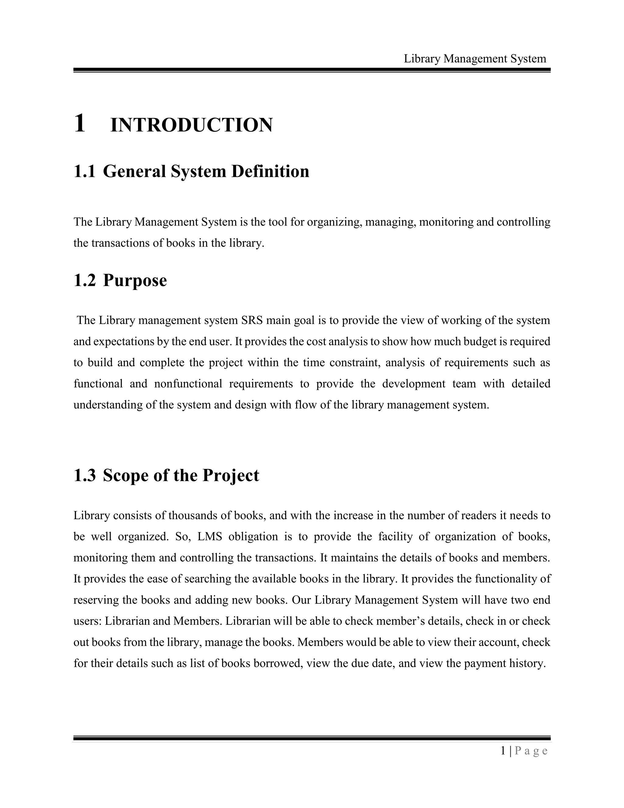 Library Management System
1 | P a g e
1 INTRODUCTION
1.1 General System Definition
The Library Management System is the tool for organizing, managing, monitoring and controlling
the transactions of books in the library.
1.2 Purpose
The Library management system SRS main goal is to provide the view of working of the system
and expectations by the end user. It provides the cost analysis to show how much budget is required
to build and complete the project within the time constraint, analysis of requirements such as
functional and nonfunctional requirements to provide the development team with detailed
understanding of the system and design with flow of the library management system.
1.3 Scope of the Project
Library consists of thousands of books, and with the increase in the number of readers it needs to
be well organized. So, LMS obligation is to provide the facility of organization of books,
monitoring them and controlling the transactions. It maintains the details of books and members.
It provides the ease of searching the available books in the library. It provides the functionality of
reserving the books and adding new books. Our Library Management System will have two end
users: Librarian and Members. Librarian will be able to check member’s details, check in or check
out books from the library, manage the books. Members would be able to view their account, check
for their details such as list of books borrowed, view the due date, and view the payment history.
 