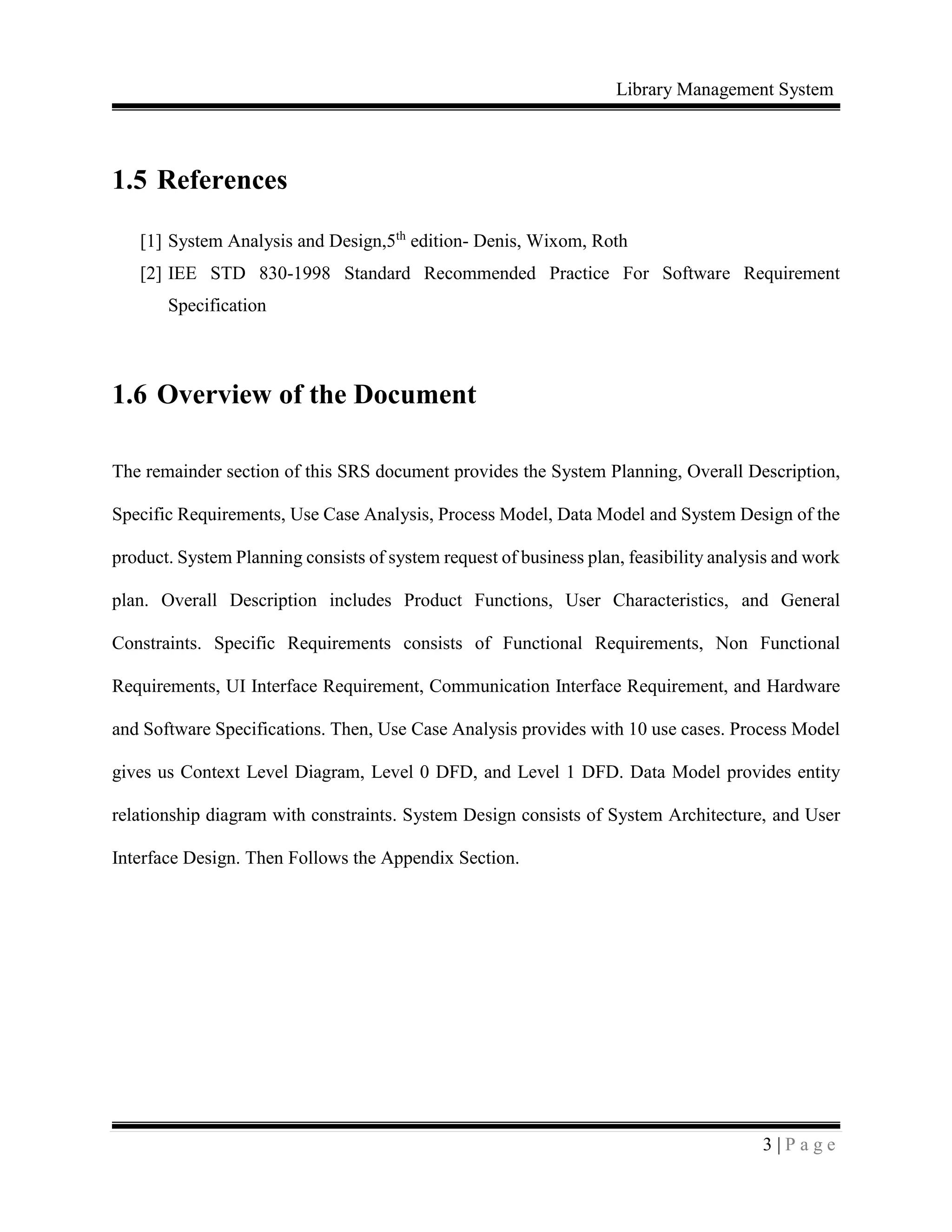 Library Management System
3 | P a g e
1.5 References
[1] System Analysis and Design,5th
edition- Denis, Wixom, Roth
[2] IEE STD 830-1998 Standard Recommended Practice For Software Requirement
Specification
1.6 Overview of the Document
The remainder section of this SRS document provides the System Planning, Overall Description,
Specific Requirements, Use Case Analysis, Process Model, Data Model and System Design of the
product. System Planning consists of system request of business plan, feasibility analysis and work
plan. Overall Description includes Product Functions, User Characteristics, and General
Constraints. Specific Requirements consists of Functional Requirements, Non Functional
Requirements, UI Interface Requirement, Communication Interface Requirement, and Hardware
and Software Specifications. Then, Use Case Analysis provides with 10 use cases. Process Model
gives us Context Level Diagram, Level 0 DFD, and Level 1 DFD. Data Model provides entity
relationship diagram with constraints. System Design consists of System Architecture, and User
Interface Design. Then Follows the Appendix Section.
 