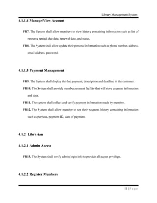 Library Management System
11 | P a g e
4.1.1.4 Manage/View Account
FR7. The System shall allow members to view history containing information such as list of
resource rented, due date, renewal date, and status.
FR8. The System shall allow update their personal information such as phone number, address,
email address, password.
4.1.1.5 Payment Management
FR9. The System shall display the due payment, description and deadline to the customer.
FR10. The System shall provide member payment facility that will store payment information
and data.
FR11. The system shall collect and verify payment information made by member.
FR12. The System shall allow member to see their payment history containing information
such as purpose, payment ID, date of payment.
4.1.2 Librarian
4.1.2.1 Admin Access
FR13. The System shall verify admin login info to provide all access privilege.
4.1.2.2 Register Members
 
