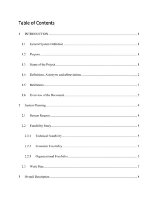 Table of Contents
1 INTRODUCTION .................................................................................................................. 1
1.1 General System Definition............................................................................................... 1
1.2 Purpose............................................................................................................................. 1
1.3 Scope of the Project.......................................................................................................... 1
1.4 Definitions, Acronyms and abbreviations........................................................................ 2
1.5 References ........................................................................................................................ 3
1.6 Overview of the Document .............................................................................................. 3
2 System Planning...................................................................................................................... 4
2.1 System Request ................................................................................................................ 4
2.2 Feasibility Study............................................................................................................... 5
2.2.1 Technical Feasibility................................................................................................. 5
2.2.2 Economic Feasibility ................................................................................................ 6
2.2.3 Organizational Feasibility......................................................................................... 6
2.3 Work Plan......................................................................................................................... 7
3 Overall Description................................................................................................................. 8
 