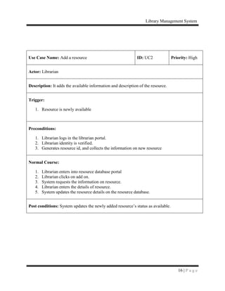 Library Management System
16 | P a g e
Use Case Name: Add a resource ID: UC2 Priority: High
Actor: Librarian
Description: It adds the available information and description of the resource.
Trigger:
1. Resource is newly available
Preconditions:
1. Librarian logs in the librarian portal.
2. Librarian identity is verified.
3. Generates resource id, and collects the information on new resource
Normal Course:
1. Librarian enters into resource database portal
2. Librarian clicks on add on.
3. System requests the information on resource.
4. Librarian enters the details of resource.
5. System updates the resource details on the resource database.
Post conditions: System updates the newly added resource’s status as available.
 