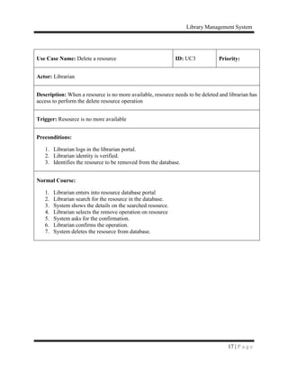 Library Management System
17 | P a g e
Use Case Name: Delete a resource ID: UC3 Priority:
Actor: Librarian
Description: When a resource is no more available, resource needs to be deleted and librarian has
access to perform the delete resource operation
Trigger: Resource is no more available
Preconditions:
1. Librarian logs in the librarian portal.
2. Librarian identity is verified.
3. Identifies the resource to be removed from the database.
Normal Course:
1. Librarian enters into resource database portal
2. Librarian search for the resource in the database.
3. System shows the details on the searched resource.
4. Librarian selects the remove operation on resource
5. System asks for the confirmation.
6. Librarian confirms the operation.
7. System deletes the resource from database.
 