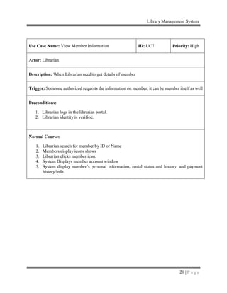 Library Management System
21 | P a g e
Use Case Name: View Member Information ID: UC7 Priority: High
Actor: Librarian
Description: When Librarian need to get details of member
Trigger: Someone authorized requests the information on member, it can be member itself as well
Preconditions:
1. Librarian logs in the librarian portal.
2. Librarian identity is verified.
Normal Course:
1. Librarian search for member by ID or Name
2. Members display icons shows
3. Librarian clicks member icon.
4. System Displays member account window
5. System display member’s personal information, rental status and history, and payment
history/info.
 