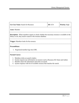 Library Management System
22 | P a g e
Use Case Name: Search for Resource ID: UC8 Priority: High
Actor: Member
Description: When members require to check whether the necessary resource is available in the
library or not, they need to search in the resource database.
Trigger: Members looks for the resource
Preconditions:
1. Registered member logs into LMS.
Normal Course:
1. Members clicks on search window.
2. System requests any information on resource such as Resource ID, Name and Author.
3. Member enters the information and clicks on search.
4. System response with list of available resource that matches the search.
 