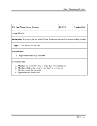 Library Management System
23 | P a g e
Use Case Name: Renew Resource ID: UC9 Priority: High
Actor: Member
Description: Resources that are within 72 hrs. Before due date needs to be renewed by member.
Trigger: 72 hrs. Before the due date.
Preconditions:
1. Registered member logs into LMS.
Normal Course:
1. Members are notified it’s time to renew their book or check in.
2. Member’s click on the resource entry that’s to be renewed.
3. Members renew the resources.
4. System extends the due date.
 