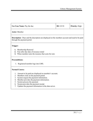 Library Management System
24 | P a g e
Use Case Name: Pay the due ID: UC10 Priority: High
Actor: Member
Description: Dues and the description are displayed on the members account and need to be paid
through the payment portal.
Trigger:
1. Membership Renewal
2. Fine after due date of resource rental
3. When member rents the resource that costs for rent.
Preconditions:
1. Registered member logs into LMS.
Normal Course:
1. Amount to be paid are displayed on member’s account.
2. Members click on the payment portal.
3. System request the payment information.
4. Member provides the payment information.
5. System process the payment
6. System provides the payment receipt
7. Updates the payment information in the data server.
 