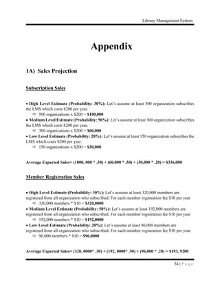 Library Management System
34 | P a g e
Appendix
1A) Sales Projection
Subscription Sales
 High Level Estimate (Probability: 30%): Let’s assume at least 500 organization subscribes
the LMS which costs $200 per year.
 500 organizations x $200 = $100,000
 Medium Level Estimate (Probability: 50%): Let’s assume at least 300 organization subscribes
the LMS which costs $200 per year.
 300 organizations x $200 = $60,000
 Low Level Estimate (Probability: 20%): Let’s assume at least 150 organization subscribes the
LMS which costs $200 per year.
 150 organizations x $200 = $30,000
Average Expected Sales= (1000, 000 * .30) + (60,000 * .50) + (30,000 * .20) = $336,000
Member Registration Sales
 High Level Estimate (Probability: 30%): Let’s assume at least 320,000 members are
registered from all organization who subscribed. For each member registration fee $10 per year
 320,000 members * $10 = $320,0000
 Medium Level Estimate (Probability: 50%): Let’s assume at least 192,000 members are
registered from all organization who subscribed. For each member registration fee $10 per year
 192,000 members * $10 = $192,0000
 Low Level Estimate (Probability: 20%): Let’s assume at least 96,000 members are
registered from all organization who subscribed. For each member registration fee $10 per year
 96,000 members * $10 = $96,0000
Average Expected Sales= (320, 0000* .30) + (192, 0000* .50) + (96,000 * .20) = $193, 9200
 