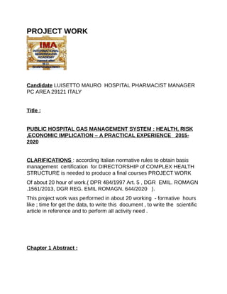 PROJECT	WORK																																																		
	
Candidate	LUISETTO	MAURO		HOSPITAL	PHARMACIST	MANAGER	
PC	AREA	29121	ITALY
	
Title	:
	
PUBLIC	HOSPITAL	GAS	MANAGEMENT	SYSTEM	:	HEALTH,	RISK
,ECONOMIC	IMPLICATION	–	A	PRACTICAL	EXPERIENCE			2015-
2020
	
CLARIFICATIONS	:	according	Italian	normative	rules	to	obtain	basis	
management		certification		for	DIRECTORSHIP	of	COMPLEX	HEALTH	
STRUCTURE	is	needed	to	produce	a	final	courses	PROJECT	WORK
Of	about	20	hour	of	work.(	DPR	484/1997	Art.	5	,	DGR		EMIL.	ROMAGN	
.1561/2013,	DGR	REG.	EMIL	ROMAGN.	644/2020			).
This	project	work	was	performed	in	about	20	working		-	formative		hours	
like	;	time	for	get	the	data,	to	write	this		document	,	to	write	the		scientific	
article	in	reference	and	to	perform	all	activity	need	.
	
	
	
Chapter	1	Abstract	:
	
 