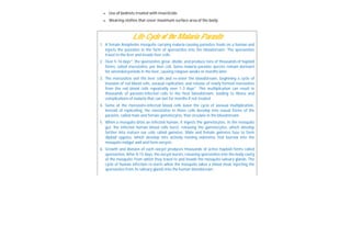  Use of bednets treated with insecticide
 Wearing clothes that cover maximum surface area of the body
Life Cycle of the Malaria Parasite
1. A female Anopheles mosquito carrying malaria-causing parasites feeds on a human and
injects the parasites in the form of sporozoites into the bloodstream. The sporozoites
travel to the liver and invade liver cells.
2. Over 5-16 days*, the sporozoites grow, divide, and produce tens of thousands of haploid
forms, called merozoites, per liver cell. Some malaria parasite species remain dormant
for extended periods in the liver, causing relapses weeks or months later.
3. The merozoites exit the liver cells and re-enter the bloodstream, beginning a cycle of
invasion of red blood cells, asexual replication, and release of newly formed merozoites
from the red blood cells repeatedly over 1-3 days*. This multiplication can result in
thousands of parasite-infected cells in the host bloodstream, leading to illness and
complications of malaria that can last for months if not treated.
4. Some of the merozoite-infected blood cells leave the cycle of asexual multiplication.
Instead of replicating, the merozoites in these cells develop into sexual forms of the
parasite, called male and female gametocytes, that circulate in the bloodstream.
5. When a mosquito bites an infected human, it ingests the gametocytes. In the mosquito
gut, the infected human blood cells burst, releasing the gametocytes, which develop
further into mature sex cells called gametes. Male and female gametes fuse to form
diploid zygotes, which develop into actively moving ookinetes that burrow into the
mosquito midgut wall and form oocysts.
6. Growth and division of each oocyst produces thousands of active haploid forms called
sporozoites. After 8-15 days, the oocyst bursts, releasing sporozoites into the body cavity
of the mosquito, from which they travel to and invade the mosquito salivary glands. The
cycle of human infection re-starts when the mosquito takes a blood meal, injecting the
sporozoites from its salivary glands into the human bloodstream.
 