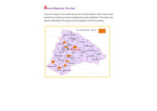 Aims & Objective: The Goal
To prevent malaria in the malaria prone area of district Bankura and to make a brief
monitoring on malaria prevention strategy taken by the stakeholder. This project may
help the stakeholder of the malaria control programme for further planning.
 