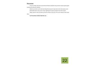 Discussion:
From my study it has been proved that the Blocks had done the preventive steps properly good
minimized the disease condition.
Malaria prevention can be done by taking the preventive steps before the rainy seasons came.
Ranibandh had the more worst stage regarding the malaria condition from other blocks.
Raipur block as taken the better preventive steps in this year 2014 so less malaria cases found
there.
So, Prevention is better than the cure.
22
 