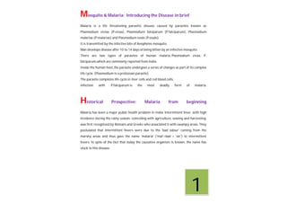 Mosquito & Malaria: Introducing the Disease in brief
Malaria is a life threatening parasitic disease caused by parasites known as
Plasmodium viviax (P.vivax), Plasmodium falciparum (P.falciparum), Plasmodium
malariae (P.malariae) and Plasmodium ovale (P.ovale).
It is transmitted by the infective bite of Anopheles mosquito.
Man develops disease after 10 to 14 days of being bitten by an infective mosquito.
There are two types of parasites of human malaria, Plasmodium vivax, P.
falciparum,which are commonly reported from India.
Inside the human host, the parasite undergoes a series of changes as part of its complex
life cycle. (Plasmodium is a protozoan parasite).
The parasite completes life cycle in liver cells and red blood cells.
Infection with P.falciparum is the most deadly form of malaria.
Historical Prospective: Malaria from beginning
Malaria has been a major public health problem in India. Intermittent fever, with high
incidence during the rainy season, coinciding with agriculture, sowing and harvesting,
was first recognized by Romans and Greeks who associated it with swampy areas. They
postulated that intermittent fevers were due to the 'bad odour' coming from the
marshy areas and thus gave the name 'malaria' ('mal'=bad + 'air') to intermittent
fevers. In spite of the fact that today the causative organism is known, the name has
stuck to this disease.
1
 