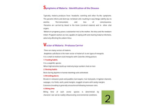 Symptoms of Malaria : Identification of the Disease
Typically, malaria produces fever, headache, vomiting and other flu-like symptoms.
The parasite infects and destroys red blood cells resulting in easy fatigue-ability due to
anemia, fits/convulsions and loss of consciousness.
Parasites are carried by blood to the brain (cerebral malaria) and to other vital
organs.
Malaria in pregnancy poses a substantial risk to the mother, the fetus and the newborn
infant. Pregnant women are less capable of coping with and clearing malaria infections,
adversely affecting the unborn fetus.
Vector of Malaria : Protozoa Carrier
There are many vectors of malaria.
Anopheles culicifacies is the main vector of malaria.It is one types of mosquito.
It is a small to medium sized mosquito with Culex like sitting posture
1. Feeding habits
It is a zoophilic species
When high densities build up relatively large numbers feed on men
2. Resting habits
Rests during daytime in human dwellings and cattlesheds
3. Breeding places
Breeds in rainwater pools and puddles, borrowpits, river bed pools, irrigation channels,
seepages, rice fields, wells, pond margins, sluggish streams with sandy margins.
Extensive breeding is generally encountered following monsoon rains.
4. Biting time
Biting time of each vector species is determined by its generic
character, but can be readily influenced by environmental conditions.
2
 